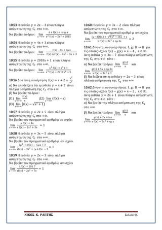 ΝΙΚΟΣ Κ. ΡΑΠΤΗΣ Σελίδα 46
10.53 Η ευθεία y = 2x − 3 είναι πλάγια
ασύμπτωτη της Cf στο +∞.
Να βρείτε το όριο : lim
x→+∞
6 x f(x) + x ημ x
x2 f(x) − 2x3 + 2015
10.54 Η ευθεία y = 4x + 3 είναι πλάγια
ασύμπτωτη της Cf στο +∞.
Να βρείτε το όριο : lim
x→+∞
f(x)− 8x + ημ x
f(x)+xf(x)− 4x2− 3x + 3
10.55 Η ευθεία y = 2018x + 1 είναι πλάγια
ασύμπτωτη της Cf στο +∞.
Να βρείτε το όριο : lim
x→+∞
x2 f(x) + x3+ 1
x3 f(x) − 2018x4 − 5
10.56 Δίνεται η συνάρτηση f(x) = x + 2 +
x2
ex
α) Να αποδείξετε ότι η ευθεία y = x + 2 είναι
πλάγια ασύμπτωτη της Cf στο +∞
β) Να βρείτε τα όρια :
β1) lim
x→+∞
f(x)
x
β2) lim
x→+∞
(f(x) − x)
β3) lim
x→+∞
�f(x) − √x2 + 1�
10.57 Η ευθεία y = 2x + 5 είναι πλάγια
ασύμπτωτη της Cf στο +∞.
Να βρείτε τον πραγματικό αριθμό μ αν ισχύει
lim
x→+∞
μ f(x) + 4x
x f(x) − 2x2 + 3x
= 1
10.58 Η ευθεία y = 3x − 5 είναι πλάγια
ασύμπτωτη της Cf στο +∞ .
Να βρείτε τον πραγματικό αριθμό μ αν ισχύει
lim
x→+∞
(μ2−1)f(x) − 5μx + 7
xf(x) − 3x2 + (μ+2)x − 3
= 1
10.59 Η ευθεία y = 2x − 3 είναι πλάγια
ασύμπτωτη της Cf στο +∞ .
Να βρείτε τον πραγματικό αριθμό λ αν ισχύει
lim
x→+∞
λf(x) + 201 7
xf(x) − 2x2 + 7x
= 1
10.60 Η ευθεία y = 3x − 2 είναι πλάγια
ασύμπτωτη της Cf στο +∞.
Να βρείτε τον πραγματικό αριθμό μ αν ισχύει
lim
x→+∞
(μ−3)f(x) + √9 x2 − 16x + x
x f(x) − 3x2 + ημ 4x
= 2
10.61 Δίνονται οι συναρτήσεις f , g : ℝ → ℝ για
τις οποίες ισχύει f(x) − g(x) = x − 4 , x ∈ ℝ .
Αν η ευθεία y = 3x − 7 είναι πλάγια ασύμπτωτη
της Cf στο +∞ τότε :
α) Να βρείτε τα όρια lim
x→+∞
g(x)
x
και
lim
x→+∞
g(x) + 5x + ημ 2x
x f(x) − 3x2 + 1
β) Να δείξετε ότι η ευθεία y = 2x − 3 είναι
πλάγια ασύμπτωτη της Cg στο +∞
10.62 Δίνονται οι συναρτήσεις f , g : ℝ → ℝ για
τις οποίες ισχύει f(x) − g(x) = x − 2 , x ∈ ℝ .
Αν η ευθεία y = 2x + 1 είναι πλάγια ασύμπτωτη
της Cf στο +∞ τότε :
α) Να βρείτε την πλάγια ασύμπτωτη της Cg
στο +∞
β) Να βρείτε τα όρια lim
x→+∞
g(x)
x
και
lim
x→+∞
g(x) + 2x + lnx
x f(x) − 2x2 + ημ x
 