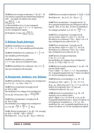 ΝΙΚΟΣ Κ. ΡΑΠΤΗΣ Σελίδα 49
11.34 Δίνεται συνεχής συνάρτηση f ∶ [0 , 2] → ℝ
της οποίας η γραφική της παράσταση διέρχεται
από την αρχή των αξόνων και ισχύει
lim
x→2
f(x)− 1
ημ (x−2)
= 16
α) Να αποδείξετε ότι η Cf και η γραφική
παράσταση της g(x) = x3
− x − 2 τέμνονται
σε ένα τουλάχιστον σημείο
β) Να βρείτε το όριο lim
x→2
f(x)− 1
x2− 5x + 6
11.35 Να αποδείξετε ότι η εξίσωση
2x3
+ 3x − 1 = 0 έχει ακριβώς μια θετική ρίζα .
Ζ. Bolzano Χωρίς Διάστημα
11.36 Να αποδείξετε ότι η εξίσωση ex
−
1
x
= 0
έχει ακριβώς μια θετική ρίζα .
11.37 Να αποδείξετε ότι η εξίσωση
x = 3 + ημx έχει μια τουλάχιστον ρίζα .
11.38 Να αποδείξετε ότι η εξίσωση lnx + 2 =
e
x
έχει μια τουλάχιστον θετική ρίζα .
11.39 Να αποδείξετε ότι υπάρχει ένα τουλάχιστον
x0 ∈ (1 , e) ∶ x0 ∙ lnx0 + lnx0 = e
Η. Θεωρητικές Ασκήσεις στο Bolzano
11.40 Έστω συνάρτηση f συνεχής στο ℝ
με f(α) ≠ f(β).
Να αποδείξετε ότι υπάρχει ένα τουλάχιστον
ξ ∈ (α , β) τέτοιο ώστε f(ξ) =
f(α) + 2f(β)
3
11.41 Έστω συνάρτηση f συνεχής στο ℝ
με f(α) ≠ f(β).
Να αποδείξετε ότι υπάρχει ένα τουλάχιστον
x0 ∈ (α , β) ∶
f(α)
3
+
f(β)
2
=
5
6
f(x0)
11.42 Δίνεται συνάρτηση f ∶ [α , β] → ℝ , συνεχής
με f(α) = 2015β2
, f(β) = 2015α2
.
Να δείξετε ότι ∃ x0 ∈ (α , β) ∶ f(x0) = 2015 x0
2
.
11.43 Δίνεται συνεχής συνάρτηση f ∶ [1,5] → (1,3)
Να δείξετε ότι ∃x0 ∈ (1 , 3) ∶ f(x0) =
3
x0
11.44 Έστω συνάρτηση f συνεχής στο [0 , 1].
Αν η γραφική παράσταση της f διέρχεται από τα
σημεία Α(0 , 3) και Β(1 , 2) τότε να αποδείξετε
ότι υπάρχει μοναδικό x0 ∈ (0 , 1) ∶
f(x0)
x0
= 3
11.45 Έστω συνάρτηση f συνεχής στο ℝ
για την οποία ισχύει 0 < f(x) < 4 , ∀x ∈ ℝ .
Να δείξετε ότι η εξίσωση f2(x) − 4f(x) + 5x = 0
έχει τουλάχιστον μια ρίζα στο (0 , 1) .
11.46 Έστω συνάρτηση f συνεχής στο ℝ
για την οποία ισχύει 0 < f(x) < 2 , ∀x ∈ ℝ .
Να δείξετε ότι η εξίσωση f2(x) + 2x = 2f(x)
έχει τουλάχιστον μια ρίζα στο (0 , 2) .
11.47 Δίνεται συνεχής συνάρτηση
f ∶ [0 , 1] → (−1 , 0) .
Να αποδείξετε ότι υπάρχει ένας τουλάχιστον
ξ ∈ (0 , 1) : f2(ξ) + f(ξ) + ξ = 0
11.48 Δίνεται συνεχής συνάρτηση f ∶ [α , β] → ℝ
για την οποία ισχύει
f2(α) + (f(β) − 1) ∙ f(α) + 1 = 0 . Να αποδείξετε
ότι η γραφική παράσταση της f τέμνει τον άξονα
x’x σε ένα τουλάχιστον σημείο.
11.49 Δίνονται οι συναρτήσεις f , g ∶ ℝ → ℝ
συνεχείς, με f(x) − g(x) =
2
x
−2x , ∀ x > 0 .
Αν ρ1 , ρ2 ρίζες της g με 0 < 𝜌𝜌1 < 1 < ρ2 τότε να
δείξετε ότι η εξίσωση f(x) = 0 έχει μια
τουλάχιστον ρίζα στο (ρ1 , ρ2)
11.50 Δίνονται οι συναρτήσεις f , g ∶ ℝ → ℝ
συνεχείς, για τις οποίες ισχύει
αf(x) + βg(x) + γx = 0 , ∀x ∈ ℝ , α , β , γ ∈ ℝ∗
.
Η γραφική παράσταση της f τέμνει τον άξονα x’x
στα σημεία με τετμημένες ρ1 < 0 < ρ2 . Να
αποδείξετε ότι και η γραφική παράσταση της g
τέμνει τον άξονα x’x σε ένα τουλάχιστον σημείο.
 