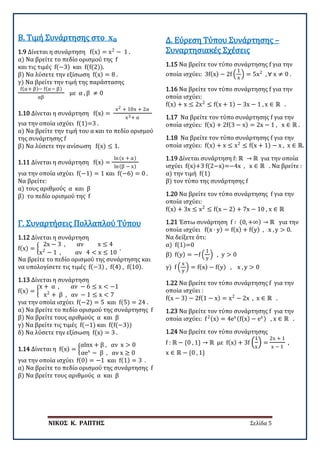 ΝΙΚΟΣ Κ. ΡΑΠΤΗΣ Σελίδα 5
1.9 Δίνεται η συνάρτηση f(x) = x2
− 1 .
α) Να βρείτε το πεδίο ορισμού της f
και τις τιμές f(−3) και f(f(2)).
β) Να λύσετε την εξίσωση f(x) = 8 .
γ) Να βρείτε την τιμή της παράστασης
f(α+ β)− f(α− β)
αβ
με α , β ≠ 0
B. Τιμή Συνάρτησης στο 𝐱𝐱𝟎𝟎
1.10 Δίνεται η συνάρτηση f(x) =
x2 + 10x + 2α
x3+ α
για την οποία ισχύει f(1)=3 .
α) Να βρείτε την τιμή του α και το πεδίο ορισμού
της συνάρτησης f
β) Να λύσετε την ανίσωση f(x) ≤ 1.
1.11 Δίνεται η συνάρτηση f(x) =
ln(x + α)
ln(β − x)
για την οποία ισχύει f(−1) = 1 και f(−6) = 0 .
Να βρείτε:
α) τους αριθμούς α και β
β) το πεδίο ορισμού της f
1.12 Δίνεται η συνάρτηση
f(x) = �
2x − 3 , αν x ≤ 4
x2
− 1 , αν 4 < x ≤ 10
.
Να βρείτε το πεδίο ορισμού της συνάρτησης και
να υπολογίσετε τις τιμές f(−3) , f(4) , f(10).
Γ. Συναρτήσεις Πολλαπλού Τύπου
1.13 Δίνεται η συνάρτηση
f(x) = �
x + α , αν − 6 ≤ x < −1
x2
+ β , αν − 1 ≤ x < 7
για την οποία ισχύει f(−2) = 5 και f(5) = 24 .
α) Να βρείτε το πεδίο ορισμού της συνάρτησης f
β) Να βρείτε τους αριθμούς α και β
γ) Να βρείτε τις τιμές f(−1) και f(f(−3))
δ) Να λύσετε την εξίσωση f(x) = 3 .
1.14 Δίνεται η f(x) = �
αlnx + β , αν x > 0
αex
− β , αν x ≥ 0
για την οποία ισχύει f(0) = −1 και f(1) = 3 .
α) Να βρείτε το πεδίο ορισμού της συνάρτησης f
β) Να βρείτε τους αριθμούς α και β
1.15 Να βρείτε τον τύπο συνάρτησης f για την
οποία ισχύει: 3f(x) − 2f �
1
x
� = 5x2
, ∀ x ≠ 0 .
Δ. Εύρεση Τύπου Συνάρτησης –
Συναρτησιακές Σχέσεις
1.16 Να βρείτε τον τύπο συνάρτησης f για την
οποία ισχύει:
f(x) + x ≤ 2x2
≤ f(x + 1) − 3x − 1 , x ∈ ℝ .
1.17 Να βρείτε τον τύπο συνάρτησης f για την
οποία ισχύει: f(x) + 2f(3 − x) = 2x − 1 , x ∈ ℝ .
1.18 Να βρείτε τον τύπο συνάρτησης f για την
οποία ισχύει: f(x) + x ≤ x2
≤ f(x + 1) − x , x ∈ ℝ.
1.19 Δίνεται συνάρτηση f: ℝ → ℝ για την οποία
ισχύει f(x)+3 f(2−x)=−4x , x ∈ ℝ . Να βρείτε :
α) την τιμή f(1)
β) τον τύπο της συνάρτησης f
1.20 Να βρείτε τον τύπο συνάρτησης f για την
οποία ισχύει:
f(x) + 3x ≤ x2
≤ f(x − 2) + 7x − 10 , x ∈ ℝ
1.21 Έστω συνάρτηση f ∶ (0, +∞) → ℝ για την
οποία ισχύει f(x ∙ y) = f(x) + f(y) , x , y > 0.
Να δείξετε ότι:
α) f(1)=0
β) f(y) = −f �
1
y
� , y > 0
γ) f �
x
y
� = f(x) − f(y) , x , y > 0
1.22 Να βρείτε τον τύπο συνάρτησης f για την
οποία ισχύει :
f(x − 3) − 2f(1 − x) = x2
− 2x , x ∈ ℝ .
1.23 Να βρείτε τον τύπο συνάρτησης f για την
οποία ισχύει: f2(x) = 4ex(f(x) − ex) , x ∈ ℝ .
1.24 Να βρείτε τον τύπο συνάρτησης
f : ℝ − {0 , 1} → ℝ με f(x) + 3f �
1
x
� =
2x + 1
x − 1
,
x ∈ ℝ − {0 , 1}
 