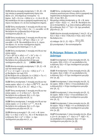 ΝΙΚΟΣ Κ. ΡΑΠΤΗΣ Σελίδα 50
11.51 Δίνεται συνεχής συνάρτηση f ∶ [0 , 4] → ℝ
της οποίας η γραφική παράσταση τέμνει τον
άξονα y’y στο σημείο με τεταγμένη −2.
Ισχύει: 4√x − 8 ≤ (x − 4)f(x) ≤ x − 4 , ∀x ∈ [0 , 4] .
Να αποδείξετε ότι και η γραφική παράσταση της f
τέμνει τον άξονα x’x σε ένα τουλάχιστον σημείο.
11.52 Έστω συνάρτηση f συνεχής στο ℝ για την
οποία ισχύει f3(x) + f(x) = 4x − 1 , για κάθε x ∈ ℝ
Να δείξετε ότι η εξίσωση f(x)=0 έχει μια
τουλάχιστον ρίζα (0 , 1).
11.53 Έστω συνάρτηση f συνεχής στο ℝ για την
οποία ισχύει f3(x) − 2f2(x) + 3f(x) = 2 − x3
για κάθε x ∈ ℝ . Να αποδείξετε ότι η Cf τέμνει
τον άξονα x’x σε ένα τουλάχιστον σημείο
με τετμημένη στο διάστημα (−1 , 2)
11.54 Έστω συνάρτηση f συνεχής στο ℝ για την
οποία ισχύει
f3(x) + βf2(x) + γf(x) = x3
− 2x2
+ 6x − 1
για κάθε x ∈ ℝ , με β , γ ∈ ℝ με β2
< 3γ.
Να δείξετε ότι η εξίσωση f(x)=0 έχει μια
τουλάχιστον ρίζα (0 , 1). ( ΘΕΜΑ 2001 )
11.55 Δίνεται συνεχής συνάρτηση f ∶ [0 , 1] → ℝ
για την οποία ισχύει :
x2
+ x − 2 + ημ(1 − x) ≤ (x − 1)f(x) ≤ x2
− 1
α) Να βρείτε την τιμή f(1)
β) Να δείξετε ότι η εξίσωση (x + 2)f(x) = 7x + 1
έχει τουλάχιστον μια ρίζα στο (0 , 1)
11.56 Έστω συνάρτηση f συνεχής στο ℝ για την
οποία ισχύει xf(x) + 2 = f(x) + √3x2 + 1 , ∀x ∈ ℝ
Να δείξετε ότι ∃ x0 ∈ (0 , 1) ∶ 4f(x0) = 7x0 .
11.57 Έστω συνάρτηση f συνεχής στο ℝ για την
οποία ισχύει x + 1 ≤ f(x) ≤ ex
, ∀x ∈ ℝ.
Να δείξετε ότι η εξίσωση f(x) = e2
x έχει
τουλάχιστον μια ρίζα στο (0 , 1)
11.58 Έστω συνάρτηση f συνεχής στο ℝ για την
οποία ισχύει x + 2 ≤ f(x) < ex + 2
, ∀x ∈ ℝ.
Να δείξετε ότι η εξίσωση f(x) = e3
x έχει
τουλάχιστον μια ρίζα στο (0 , 1)
11.59 Δίνεται η συνεχής f ∶ (0 , +∞) → ℝ ώστε
2lnx − x < f(x) < ln2
x + x , ∀x > 0 Να δείξετε ότι
η εξίσωση f(x) = (e2
+ 1)lnx − x έχει
τουλάχιστον μια ρίζα στο (1 , e)
11.60 Έστω συνάρτηση f συνεχής στο ℝ ,
γνησίως μονότονη και τέτοια, ώστε η γραφική της
παράσταση να διέρχεται από τα σημεία
Α(2 , 3) και Β(3 , 2) .
Θεωρούμε επίσης συνάρτηση g ∶ ℝ → ℝ ώστε
g(x) = f(2x − f(x)) − x , ∀x ∈ ℝ . Να δείξετε ότι :
α) οι συναρτήσεις f , g είναι γνησίως φθίνουσες
β) η εξίσωση f(x) + f−1(x) = 2x έχει μοναδική
ρίζα στο (2 , 3)
11.61 Δίνεται συνεχής συνάρτηση f στο [1 , 4] με
f(1) + f(2) = f(3) + f(4), f(1) ≠ f(2) , f(3) ≠ f(4)
Να δείξετε ότι :
α) υπάρχει ξ∈ (1 , 2) ∶ f(ξ) =
f(1) + f(2)
2
β) η συνάρτηση f δεν αντιστρέφεται
11.62 Η συνάρτηση f είναι συνεχής στο [0 , 1].
Αν ισχύει f(0) + f(1) = 0 να αποδείξετε ότι
η εξίσωση f(x) = 0 έχει τουλάχιστον μια ρίζα
στο [0 , 1].
Θ. Θεώρημα Bolzano σε Κλειστό
Διάστημα
11.63 Η συνάρτηση f είναι συνεχής στο [α , β].
Αν ισχύει f(α) + f(β) = 0 να αποδείξετε ότι
η εξίσωση f(x) = 0 έχει τουλάχιστον μια ρίζα
στο [α , β].
11.64 Η συνάρτηση f είναι συνεχής στο [0 , 1].
Αν ισχύει 3f(0) + 5f(1) = 0 να αποδείξετε ότι
η εξίσωση f(x) = 0 έχει τουλάχιστον μια ρίζα
στο [0 , 1].
11.65 Η συνάρτηση f είναι συνεχής στο [0 , 1].
Αν ισχύει 3f(0) + f(1) = 0 να αποδείξετε ότι
η εξίσωση f(x) = 0 έχει τουλάχιστον μια ρίζα
στο [0 , 1].
11.66 Η συνάρτηση f είναι συνεχής στο [α , β].
Αν ισχύει 7f(α) + 9f(β) = 0 να αποδείξετε ότι
η εξίσωση f(x) = 0 έχει τουλάχιστον μια ρίζα
στο [α , β].
11.67 Η συνάρτηση f είναι συνεχής στο [α , β] με
α , β ≠ 0 . Αν ισχύει e−α
∙ f(α) + e−β
∙ f(β) = 0 ,
να αποδείξετε ότι η εξίσωση f(x) = 0 έχει
τουλάχιστον μια ρίζα στο [α , β].
 