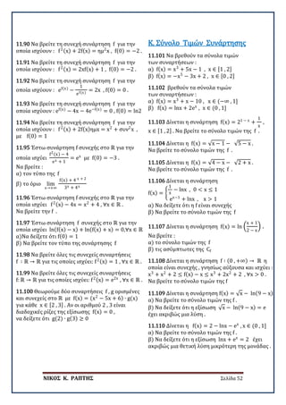 ΝΙΚΟΣ Κ. ΡΑΠΤΗΣ Σελίδα 52
11.90 Να βρείτε τη συνεχή συνάρτηση f για την
οποία ισχύουν : f2(x) + 2f(x) = ημ2
x , f(0) = −2 .
11.91 Να βρείτε τη συνεχή συνάρτηση f για την
οποία ισχύουν : f2(x) = 2xf(x) + 1 , f(0) = −2 .
11.92 Να βρείτε τη συνεχή συνάρτηση f για την
οποία ισχύουν : ef(x)
−
1
ef(x)
= 2x , f(0) = 0 .
11.93 Να βρείτε τη συνεχή συνάρτηση f για την
οποία ισχύουν : ef(x)
− 4x − 4e−f(x)
= 0 , f(0) = ln2
11.94 Να βρείτε τη συνεχή συνάρτηση f για την
οποία ισχύουν : f2(x) + 2f(x)ημx = x2
+ συν2
x ,
με f(0) = 1
11.95 Έστω συνάρτηση f συνεχής στο ℝ για την
οποία ισχύει
f2(x) − 4
ex + 1
= ex
με f(0) = −3 .
Να βρείτε :
α) τον τύπο της f
β) το όριο lim
x→+∞
f(x) + 4 x + 2
3x + 4x
11.96 Έστω συνάρτηση f συνεχής στο ℝ για την
οποία ισχύει f2(x) − 4x = x2
+ 4 , ∀x ∈ ℝ .
Να βρείτε την f .
11.97 Έστω συνάρτηση f συνεχής στο ℝ για την
οποία ισχύει ln(f(x) − x) + ln(f(x) + x) = 0,∀x ∈ ℝ
α)Να δείξετε ότι f(0) = 1
β) Να βρείτε τον τύπο της συνάρτησης f
11.98 Να βρείτε όλες τις συνεχείς συναρτήσεις
f ∶ ℝ → ℝ για τις οποίες ισχύει: f2(x) = 1 , ∀x ∈ ℝ .
11.99 Να βρείτε όλες τις συνεχείς συναρτήσεις
f: ℝ → ℝ για τις οποίες ισχύει: f2(x) = e2x
, ∀x ∈ ℝ .
11.100 Θεωρούμε δύο συναρτήσεις f , g ορισμένες
και συνεχείς στο ℝ με f(x) = (x2
− 5x + 6) ∙ g(x)
για κάθε x ∈ [2 , 3] . Αν οι αριθμού 2 , 3 είναι
διαδοχικές ρίζες της εξίσωσης f(x) = 0 ,
να δείξετε ότι g(2) ∙ g(3) ≥ 0
11.101 Να βρεθούν τα σύνολα τιμών
των συναρτήσεων :
α) f(x) = x3
+ 5x − 1 , x ∈ [1 , 2]
β) f(x) = −x5
− 3x + 2 , x ∈ [0 , 2]
Κ. Σύνολο Τιμών Συνάρτησης
11.102 βρεθούν τα σύνολα τιμών
των συναρτήσεων :
α) f(x) = x3
+ x − 10 , x ∈ (−∞ , 1]
β) f(x) = lnx + 2ex
, x ∈ (0 , 1]
11.103 Δίνεται η συνάρτηση f(x) = 21 − x
+
1
x
,
x ∈ [1 , 2] . Να βρείτε το σύνολο τιμών της f .
11.104 Δίνεται η f(x) = √x − 1 − √5 − x .
Να βρείτε το σύνολο τιμών της f .
11.105 Δίνεται η f(x) = √4 − x − √2 + x .
Να βρείτε το σύνολο τιμών της f .
11.106 Δίνεται η συνάρτηση
f(x) = �
1
x
− lnx , 0 < x ≤ 1
ex−1
+ lnx , x > 1
α) Να δείξετε ότι η f είναι συνεχής
β) Να βρείτε το σύνολο τιμών της f
11.107 Δίνεται η συνάρτηση f(x) = ln �
x + 1
2 − x
� .
Να βρείτε :
α) το σύνολο τιμών της f
β) τις ασύμπτωτες της Cf
11.108 Δίνεται η συνάρτηση f ∶ (0 , +∞) → ℝ η
οποία είναι συνεχής , γνησίως αύξουσα και ισχύει :
x3
+ x2
+ 2 ≤ f(x) − x ≤ x3
+ 2x2
+ 2 , ∀x > 0 .
Να βρείτε το σύνολο τιμών της f
11.109 Δίνεται η συνάρτηση f(x) = √x − ln(9 − x)
α) Να βρείτε το σύνολο τιμών της f .
β) Να δείξετε ότι η εξίσωση √x − ln(9 − x) = e
έχει ακριβώς μια λύση .
11.110 Δίνεται η f(x) = 2 − lnx − ex
, x ∈ (0 , 1]
α) Να βρείτε το σύνολο τιμών της f .
β) Να δείξετε ότι η εξίσωση lnx + ex
= 2 έχει
ακριβώς μια θετική λύση μικρότερη της μονάδας .
 