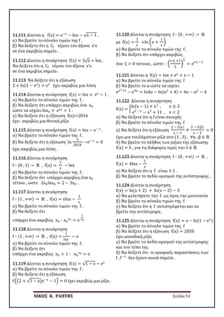 ΝΙΚΟΣ Κ. ΡΑΠΤΗΣ Σελίδα 53
11.111 Δίνεται η f(x) = e−x
− lnx − √x − 1 .
α) Να βρείτε το σύνολο τιμών της f .
β) Να δείξετε ότι η Cf τέμνει τον άξονα x’x
σε ένα ακριβώς σημείο .
11.112 Δίνεται η συνάρτηση f(x) = 3√x + lnx .
Να δείξετε ότι η Cf τέμνει τον άξονα x’x
σε ένα ακριβώς σημείο .
11.113 Να δείξετε ότι η εξίσωση
2 + ln(1 − ex) = ex
έχει ακριβώς μια λύση
11.114 Δίνεται η συνάρτηση f(x) = lnx + ex
− 1 .
α) Να βρείτε το σύνολο τιμών της f .
β) Να δείξετε ότι υπάρχει ακριβώς ένα x0
ώστε να ισχύει lnx0 + ex0 = 1 .
γ) Να δείξετε ότι η εξίσωση f(x)=2016
έχει ακριβώς μια θετική ρίζα.
11.115 Δίνεται η συνάρτηση f(x) = lnx − e− x
.
α) Να βρείτε το σύνολο τιμών της f .
β) Να δείξετε ότι η εξίσωση ln
x
2018
−e− x
= 0
έχει ακριβώς μια λύση .
11.116 Δίνεται η συνάρτηση
f ∶ (0 , 1] → ℝ , f(x) =
1
x
− lnx
α) Να βρείτε το σύνολο τιμών της f .
β) Να δείξετε ότι υπάρχει ακριβώς ένα x0
τέτοιο , ώστε 2x0lnx0 = 2 − 3x0 .
11.117 Δίνεται η συνάρτηση
f ∶ (1 , +∞) → ℝ , f(x) = xlnx −
1
x
α) Να βρείτε το σύνολο τιμών της f .
β) Να δείξετε ότι
υπάρχει ένα ακριβώς x0 : x0
x0 = e
1
x0
11.118 Δίνεται η συνάρτηση
f ∶ (1 , +∞) → ℝ , f(x) =
1
lnx
− x
α) Να βρείτε το σύνολο τιμών της f .
β) Να δείξετε ότι
υπάρχει ένα ακριβώς x0 > 1 ∶ x0
x0 = e
11.119 Δίνεται η συνάρτηση f(x) = √1 − x − ex
α) Να βρείτε το σύνολο τιμών της f .
β) Να δείξετε ότι η εξίσωση
f ��2 + √1 − x�e−x
− 1� = 0 έχει ακριβώς μια ρίζα .
11.120 Δίνεται η συνάρτηση f ∶ (0 , +∞) → ℝ
με f(x) =
2
x
+ln �e +
1
x
�
α) Να βρείτε το σύνολο τιμών της f .
β) Να δείξετε ότι υπάρχει ακριβώς
ένα ξ > 0 τέτοιος , ώστε : �
e∙ξ +1
ξ
�
ξ
= ee∙ξ − 2
11.121 Δίνεται η f(x) = lnx + ex
+ x − 1
α) Να βρείτε το σύνολο τιμών της f
β) Να βρείτε το α ώστε να ισχύει
eα2+4
− e4α
= ln4α − ln(α2
+ 4) + 4α − α2
− 4
11.122 Δίνεται η συνάρτηση
f(x) = �
ln(x − 1) + x2
, x ≥ 2
e2 − x
− x3
+ 11 , x < 2
α) Να δείξετε ότι η f είναι συνεχής
β) Να βρείτε το σύνολο τιμών της f
γ) Να δείξετε ότι η εξίσωση
2 − f(α)
x − 1
+
3 − f(β)
x − 3
= 0
έχει μια τουλάχιστον ρίζα στο (1 , 3) , ∀α , β ∈ ℝ
δ) Να βρείτε το πλήθος των ριζών της εξίσωσης
f(x) = λ , για τις διάφορες τιμές του λ ∈ ℝ
11.123 Δίνεται η συνάρτηση f ∶ (0 , +∞) → ℝ ,
f(x) = 4lnx −
1
x
α) Να δείξετε ότι η f είναι 1-1 .
β) Να βρείτε το πεδίο ορισμού της αντίστροφης .
11.124 Δίνεται η συνάρτηση
f(x) = ln(x + 2) + ln(x − 2) − 3
α) Να μελετήσετε την f ως προς την μονοτονία
β) Να βρείτε το σύνολο τιμών της f
γ) Να δείξετε ότι η f αντιστρέφεται και να
βρείτε την αντίστροφη .
11.125 Δίνεται η συνάρτηση f(x) = x − ln(1 − ex)
α) Να βρείτε το σύνολο τιμών της f
β) Να δείξετε ότι η εξίσωση f(x) = 2050
έχει μοναδική ρίζα
γ) Να βρείτε το πεδίο ορισμού της αντίστροφης
και τον τύπο της
δ) Να δείξετε ότι οι γραφικές παραστάσεις των
f , f−1
δεν έχουν κοινά σημεία .
 