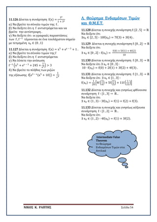 ΝΙΚΟΣ Κ. ΡΑΠΤΗΣ Σελίδα 54
Intermediate Value
Theorem
το Θεώρημα
Ενδιαμέσων Τιμών στα
Αγγλικά
11.126 Δίνεται η συνάρτηση f(x) =
3x
1 + 3x
α) Να βρείτε το σύνολο τιμών της f .
β) Να δείξετε ότι η f αντιστρέφεται και να
βρείτε την αντίστροφη .
γ) Να δείξετε ότι οι γραφικές παραστάσεις
των f , f−1
τέμνονται σε ένα τουλάχιστον σημείο
με τετμημένη x0 ∈ (0 , 1)
11.127 Δίνεται η συνάρτηση f(x) = x5
+ ex − 3
+ 1 .
α) Να βρείτε το σύνολο τιμών της f
β) Να δείξετε ότι η f αντιστρέφεται
γ) Να λύσετε την ανίσωση
f−1
�x5
+ ex − 3
+ 245 +
1
e3� > 3
δ) Να βρείτε το πλήθος των ριζών
της εξίσωσης f�e3 − x(x5
+ 10)� =
1
e4
11.128 Δίνεται η συνεχής συνάρτηση f: [2 , 5] → ℝ
Να δείξετε ότι
∃x0 ∈ [2 , 5] ∶ 10f(x0) = 7f(3) + 3f(4) .
Λ. Θεώρημα Ενδιαμέσων Τιμών
και Θ.Μ.Ε.Τ.
11.129 Δίνεται η συνεχής συνάρτηση f: [0 , 2] → ℝ
Να δείξετε ότι
∃ x0 ∈ [0 , 2] ∶ f(x0) =
f(0) + 5f(1) + 4f(2)
10
11.130 Δίνεται η συνεχής συνάρτηση f: [0 , 3] → ℝ .
Να δείξετε ότι ∃ x0 ∈ [0 , 3] :
10 ∙ f(x0) = f(0) + 2f(1) + 3f(2) + 4f(3) .
11.131 Δίνεται η συνεχής συνάρτηση f: [1 , 3] → ℝ
Να δείξετε ότι ∃ x0 ∈ [1 , 3] ∶
f(x0) =
1
20
�4f �
1
4
� + 5f �
1
5
� + 11f �
1
11
��
11.132 Δίνεται η συνεχής και γνησίως φθίνουσα
συνάρτηση f ∶ [1 , 3] → ℝ .
Να δείξετε ότι
∃ x0 ∈ (1 , 3) ∶ 3f(x0) = f(1) + f(2) + f(3).
11.133 Δίνεται η συνεχής και γνησίως αύξουσα
συνάρτηση f ∶ [1 , 2] → ℝ .
Να δείξετε ότι
∃ x0 ∈ (1 , 2) ∶ 4f(x0) = f(1) + 3f(2).
 