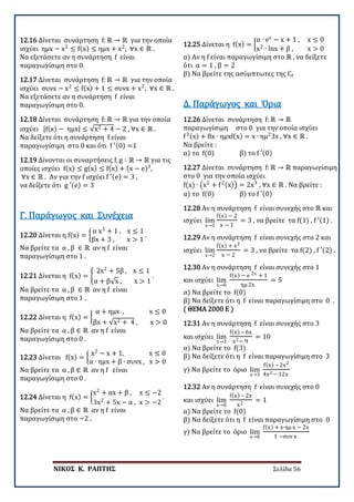 ΝΙΚΟΣ Κ. ΡΑΠΤΗΣ Σελίδα 56
12.16 Δίνεται συνάρτηση f: ℝ → ℝ για την οποία
ισχύει ημx − x2
≤ f(x) ≤ ημx + x2
, ∀x ∈ ℝ .
Να εξετάσετε αν η συνάρτηση f είναι
παραγωγίσιμη στο 0.
12.17 Δίνεται συνάρτηση f: ℝ → ℝ για την οποία
ισχύει συνx − x2
≤ f(x) + 1 ≤ συνx + x2
, ∀x ∈ ℝ .
Να εξετάσετε αν η συνάρτηση f είναι
παραγωγίσιμη στο 0.
12.18 Δίνεται συνάρτηση f: ℝ → ℝ για την οποία
ισχύει |f(x) − ημx| ≤ √x2 + 4 − 2 , ∀x ∈ ℝ .
Να δείξετε ότι η συνάρτηση f είναι
παραγωγίσιμη στο 0 και ότι f ′(0) =1
12.19 Δίνονται οι συναρτήσεις f, g ∶ ℝ → ℝ για τις
οποίες ισχύει f(x) ≤ g(x) ≤ f(x) + (x − e)3
,
∀x ∈ ℝ . Αν για την f ισχύει f ′(e) = 3 ,
να δείξετε ότι g ′(e) = 3
12.20 Δίνεται η f(x) = �
α x3
+ 1 , x ≤ 1
βx + 3 , x > 1
.
Να βρείτε τα α , β ∈ ℝ αν η f είναι
παραγωγίσιμη στο 1 .
Γ. Παράγωγος και Συνέχεια
12.21 Δίνεται η f(x) = �
2x2
+ 5β , x ≤ 1
α + β√x , x > 1
.
Να βρείτε τα α , β ∈ ℝ αν η f είναι
παραγωγίσιμη στο 1 .
12.22 Δίνεται η f(x) = �
α + ημx , x ≤ 0
βx + √x2 + 4 , x > 0
Να βρείτε τα α , β ∈ ℝ αν η f είναι
παραγωγίσιμη στο 0 .
12.23 Δίνεται f(x) = �
x2
− x + 1, x ≤ 0
α ∙ ημx + β ∙ συνx , x > 0
Να βρείτε τα α , β ∈ ℝ αν η f είναι
παραγωγίσιμη στο 0 .
12.24 Δίνεται η f(x) = �
x2
+ αx + β , x ≤ −2
3x2
+ 5x − α , x > −2
.
Να βρείτε τα α , β ∈ ℝ αν η f είναι
παραγωγίσιμη στο −2 .
12.25 Δίνεται η f(x) = �
α ∙ ex
− x + 1 , x ≤ 0
x2
∙ lnx + β , x > 0
α) Αν η f είναι παραγωγίσιμη στο ℝ , να δείξετε
ότι α = 1 , β = 2
β) Να βρείτε της ασύμπτωτες της Cf
12.26 Δίνεται συνάρτηση f: ℝ → ℝ
παραγωγίσιμη στο 0 για την οποία ισχύει
f3(x) + 8x ∙ ημxf(x) = x ∙ ημ2
3x , ∀x ∈ ℝ .
Να βρείτε :
α) το f(0) β) το f ′(0)
Δ. Παράγωγος και Όρια
12.27 Δίνεται συνάρτηση f: ℝ → ℝ παραγωγίσιμη
στο 0 για την οποία ισχύει
f(x) ∙ �x2
+ f2(x)� = 2x3
, ∀x ∈ ℝ . Να βρείτε :
α) το f(0) β) το f ′(0)
12.28 Αν η συνάρτηση f είναι συνεχής στο ℝ και
ισχύει lim
x→1
f(x) − 2
x − 1
= 3 , να βρείτε τα f(1) , f ′(1) .
12.29 Αν η συνάρτηση f είναι συνεχής στο 2 και
ισχύει lim
x→2
f(x) + x2
x − 2
= 3 , να βρείτε τα f(2) , f ′(2) .
12.30 Αν η συνάρτηση f είναι συνεχής στο 1
και ισχύει lim
x→0
f(x) − e 2x + 1
ημ 2x
= 5
α) Να βρείτε το f(0)
β) Να δείξετε ότι η f είναι παραγωγίσιμη στο 0 .
( ΘΕΜΑ 2000 Ε )
12.31 Αν η συνάρτηση f είναι συνεχής στο 3
και ισχύει lim
x→3
f(x) – 6x
x2− 9
= 10
α) Να βρείτε το f(3)
β) Να δείξετε ότι η f είναι παραγωγίσιμη στο 3
γ) Να βρείτε το όριο lim
x→3
f(x) – 2x2
4x2− 12x
12.32 Αν η συνάρτηση f είναι συνεχής στο 0
και ισχύει lim
x→0
f(x) – 2x
x2
= 1
α) Να βρείτε το f(0)
β) Να δείξετε ότι η f είναι παραγωγίσιμη στο 0
γ) Να βρείτε το όριο lim
x→0
f(x) + x∙ημ x − 2x
1 −συν x
 