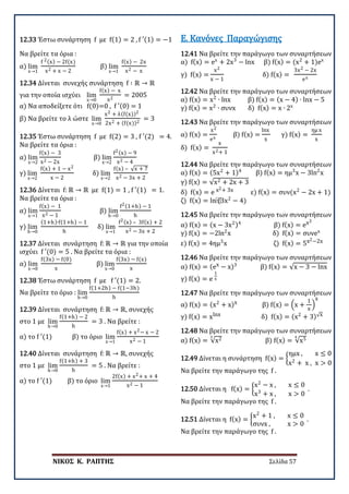 ΝΙΚΟΣ Κ. ΡΑΠΤΗΣ Σελίδα 57
12.33 Έστω συνάρτηση f με f(1) = 2 , f ′(1) = −1
Να βρείτε τα όρια :
α) lim
x→1
f 2(x) − 2f(x)
x2 + x − 2
β) lim
x→1
f(x) − 2x
x2 − x
12.34 Δίνεται συνεχής συνάρτηση f ∶ ℝ → ℝ
για την οποία ισχύει lim
x→0
f(x) − x
x2
= 2005
α) Να αποδείξετε ότι f(0)=0 , f ′(0) = 1
β) Να βρείτε το λ ώστε lim
x→0
x2 + λ(f(x))2
2x2 + (f(x))2
= 3
12.35 Έστω συνάρτηση f με f(2) = 3 , f ′(2) = 4.
Να βρείτε τα όρια :
α) lim
x→2
f(x) − 3
x2 − 2x
β) lim
x→2
f2(x) − 9
x2 − 4
γ) lim
x→2
f(x) + 1 − x2
x − 2
δ) lim
x→2
f(x) – √x + 7
x2 − 3x + 2
12.36 Δίνεται f: ℝ → ℝ με f(1) = 1 , f ′(1) = 1.
Να βρείτε τα όρια :
α) lim
x→1
f(x) − 1
x2 − 1
β) lim
h→0
f2(1+h) − 1
h
γ) lim
h→0
(1+h)∙f(1+h) − 1
h
δ) lim
x→1
f2(x) – 3f(x) + 2
x2 − 3x + 2
12.37 Δίνεται συνάρτηση f: ℝ → ℝ για την οποία
ισχύει f ′(0) = 5 . Να βρείτε τα όρια :
α) lim
x→0
f(3x) − f(0)
x
β) lim
x→0
f(3x) − f(x)
x
12.38 Έστω συνάρτηση f με f ′(1) = 2.
Να βρείτε το όριο : lim
h→0
f(1+2h) − f(1−3h)
h
12.39 Δίνεται συνάρτηση f: ℝ → ℝ, συνεχής
στο 1 με lim
h→0
f(1+h) − 2
h
= 3 . Να βρείτε :
α) το f ′(1) β) το όριο lim
x→1
f(x) + x2− x − 2
x2 − 1
12.40 Δίνεται συνάρτηση f: ℝ → ℝ, συνεχής
στο 1 με lim
h→0
f(1+h) + 3
h
= 5 . Να βρείτε :
α) το f ′(1) β) το όριο lim
x→1
2f(x) + x2+ x + 4
x2 − 1
12.41 Να βρείτε την παράγωγο των συναρτήσεων
α) f(x) = ex
+ 2x3
− lnx β) f(x) = (x2
+ 1)ex
γ) f(x) =
x2
x − 1
δ) f(x) =
3x2 − 2x
ex
Ε. Κανόνες Παραγώγισης
12.42 Να βρείτε την παράγωγο των συναρτήσεων
α) f(x) = x2
∙ lnx β) f(x) = (x − 4) ∙ lnx − 5
γ) f(x) = x2
∙ συνx δ) f(x) = x ∙ 2x
12.43 Να βρείτε την παράγωγο των συναρτήσεων
α) f(x) =
x2
ex
β) f(x) =
lnx
x
γ) f(x) =
ημ x
x
δ) f(x) =
x
x2+ 1
12.44 Να βρείτε την παράγωγο των συναρτήσεων
α) f(x) = (5x2
+ 1)4
β) f(x) = ημ3
x − 3ln2
x
γ) f(x) = √x2 + 2x + 3
δ) f(x) = e x2+ 3x ε) f(x) = συν(x2
− 2x + 1)
ζ) f(x) = ln⁡
(3x2
− 4)
12.45 Να βρείτε την παράγωγο των συναρτήσεων
α) f(x) = (x − 3x2)4
β) f(x) = ex3
γ) f(x) = −2ln2
x δ) f(x) = συνex
ε) f(x) = 4ημ3
x ζ) f(x) = 5x2−2x
12.46 Να βρείτε την παράγωγο των συναρτήσεων
α) f(x) = (ex − x)3
β) f(x) = √x − 3 − lnx
γ) f(x) = e
1
x
12.47 Να βρείτε την παράγωγο των συναρτήσεων
α) f(x) = (x2
+ x)x β) f(x) = �x +
1
x
�
x
γ) f(x) = xlnx δ) f(x) = (x2
+ 3)√x
12.48 Να βρείτε την παράγωγο των συναρτήσεων
α) f(x) = √x2
3
β) f(x) = √x5
4
12.49 Δίνεται η συνάρτηση f(x) = �
ημx , x ≤ 0
x2
+ x , x > 0
Να βρείτε την παράγωγο της f .
12.50 Δίνεται η f(x) = �
x2
− x , x ≤ 0
x3
+ x , x > 0
.
Να βρείτε την παράγωγο της f .
12.51 Δίνεται η f(x) = �
x2
+ 1 , x ≤ 0
συνx , x > 0
.
Να βρείτε την παράγωγο της f .
 