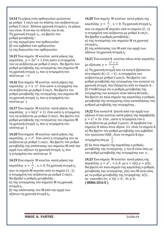 ΝΙΚΟΣ Κ. ΡΑΠΤΗΣ Σελίδα 64
14.14 Το μήκος ενός ορθογωνίου μειώνεται
με ρυθμό 1 cm/s και το πλάτος του αυξάνεται με
ρυθμό 2 cm/s . Κάποια χρονική στιγμή t0 το μήκος
του είναι 8 cm και το πλάτος του 6 cm.
Τη χρονική στιγμή t0 , να βρείτε τον
ρυθμό μεταβολής :
α) της περιμέτρου του ορθογωνίου
β) του εμβαδού του ορθογωνίου
γ) της διαγωνίου του ορθογωνίου
14.15 Ένα σημείο Μ κινείται κατά μήκος της
καμπύλης y = 2x2
+ 1 έτσι ώστε η τετμημένη
του να αυξάνεται με ρυθμό 2 cm/s . Να βρείτε τον
ρυθμό μεταβολής της τεταγμένης του σημείου Μ
τη χρονική στιγμή t0 που η τετμημένη του
ισούται με −1
14.16 Ένα σημείο Μ κινείται κατά μήκος της
καμπύλης y = x ∙ ex
έτσι ώστε η τετμημένη του
να αυξάνεται με ρυθμό 3 cm/s . Να βρείτε τον
ρυθμό μεταβολής της τεταγμένης του σημείου Μ
τη χρονική στιγμή t0 που η τετμημένη του
ισούται με 1
14.17 Ένα σημείο Μ κινείται κατά μήκος της
καμπύλης y = ln(x2
+ 1) έτσι ώστε η τετμημένη
του να αυξάνεται με ρυθμό 2 cm/s . Να βρείτε τον
ρυθμό μεταβολής της τεταγμένης του σημείου Μ
τη χρονική στιγμή t0 που η τετμημένη του
ισούται με 1
14.18 Ένα σημείο Μ κινείται κατά μήκος της
καμπύλης y = ex
έτσι ώστε η τετμημένη του να
αυξάνεται με ρυθμό 1 cm/s . Να βρείτε τον ρυθμό
μεταβολής της απόστασης του σημείου Μ από την
αρχή των αξόνων τη χρονική στιγμή t0 που
η τετμημένη του ισούται με 0
14.19 Ένα σημείο Μ κινείται κατά μήκος της
καμπύλης y =
1
x
, x > 0. Τη χρονική στιγμή t0
που το σημείο Μ περνάει από το σημείο (1 , 1)
η τετμημένη του αυξάνεται με ρυθμό 2 cm/s .
Να βρεθεί ο ρυθμός μεταβολής :
α) της τεταγμένης του σημείου Μ τη χρονική
στιγμή t0
β) της απόστασης του Μ από την αρχή των
αξόνων τη χρονική στιγμή t0
14.20 Ένα σημείο Μ κινείται κατά μήκος της
καμπύλης y =
2
x
, x > 0. Τη χρονική στιγμή t0
που το σημείο Μ περνάει από το σημείο (2 , 1)
η τετμημένη του αυξάνεται με ρυθμό 4 cm/s .
Να βρεθεί ο ρυθμός μεταβολής :
α) της τεταγμένης του σημείου Μ τη χρονική
στιγμή t0
β) της απόστασης του Μ από την αρχή των
αξόνων τη χρονική στιγμή t0
14.21 Ένα κινητό Κ κινείται πάνω στην καμπύλη
με εξίσωση y =
x3 + 2
6
α) Τη χρονική στιγμή που το κινητό βρίσκεται
στο σημείο Α(−2 , −1) , η τετμημένη του
αυξάνεται με ρυθμό 2 μον/s . Να βρείτε τον
ρυθμό μεταβολής της τεταγμένης του κινητού τη
χρονική στιγμή που διέρχεται από το σημείο Α .
β) Υποθέτουμε ότι ο ρυθμός μεταβολής της
τετμημένης του κινητού είναι πάντα θετικός .
Να βρείτε σε ποια σημεία της καμπύλης ο ρυθμός
μεταβολής της τεταγμένης είναι οκταπλάσιος του
ρυθμού μεταβολής της τετμημένης .
14.22 Ένα κινητό Κ ξεκινά από την αρχή των
αξόνων Ο και κινείται κατά μήκος της παραβολής
y = x2
+ 2x έτσι , ώστε η τετμημένη του x
να αυξάνεται με ρυθμό 2 μον/s . Η προβολή του
σημείου K πάνω στον άξονα x’x είναι το σημείο Α
α) Να βρείτε τον ρυθμό μεταβολής του εμβαδού
του τριγώνου ΟΑΚ , όταν το σημείο Κ έχει
τετμημένη ίση με
1
2
.
β) Σε ποιο σημείο της καμπύλης ο ρυθμός
μεταβολής της τεταγμένης y του Κ είναι ίσος με
τον ρυθμό μεταβολής της τετμημένης του x ;
14.23 Ένα σημείο Μ κινείται κατά μήκος της
καμπύλης y = x3
, x ≥ 0 , με x = x(t), y = y(t) .
Να βρείτε σε ποιο σημείο της καμπύλης ο ρυθμός
μεταβολής της τεταγμένης y(t) του Μ είναι ίσος
με το ρυθμό μεταβολής της τετμημένης x(t) ,
αν υποτεθεί ότι x ′(t) > 0 , ∀t ≥ 0 .
( ΘΕΜΑ 2016 Ε )
 
