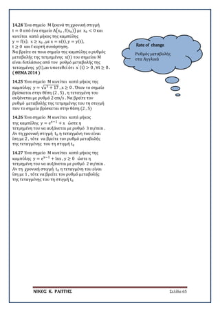 ΝΙΚΟΣ Κ. ΡΑΠΤΗΣ Σελίδα 65
Rate of change
Ρυθμός μεταβολής
στα Αγγλικά
14.24 Ένα σημείο Μ ξεκινά τη χρονική στιγμή
t = 0 από ένα σημείο Α�x0 , f(x0)� με x0 < 0 και
κινείται κατά μήκος της καμπύλης
y = f(x), x ≥ x0 , με x = x(t), y = y(t),
t ≥ 0 και f κυρτή συνάρτηση.
Να βρείτε σε ποιο σημείο της καμπύλης ο ρυθμός
μεταβολής της τετμημένης x(t) του σημείου Μ
είναι διπλάσιος από τον ρυθμό μεταβολής της
τεταγμένης y(t),αν υποτεθεί ότι x′ (t) > 0 , ∀t ≥ 0 .
( ΘΕΜΑ 2014 )
14.25 Ένα σημείο Μ κινείται κατά μήκος της
καμπύλης y = √x3 + 17 , x ≥ 0 . Όταν το σημείο
βρίσκεται στην θέση (2 , 5) , η τεταγμένη του
αυξάνεται με ρυθμό 2 cm/s . Να βρείτε τον
ρυθμό μεταβολής της τετμημένης του τη στιγμή
που το σημείο βρίσκεται στην θέση (2 , 5)
14.26 Ένα σημείο Μ κινείται κατά μήκος
της καμπύλης y = ex−1 + x ώστε η
τετμημένη του να αυξάνεται με ρυθμό 3 m/min .
Αν τη χρονική στιγμή t0 η τεταγμένη του είναι
ίση με 2 , τότε να βρείτε τον ρυθμό μεταβολής
της τεταγμένης του τη στιγμή t0
14.27 Ένα σημείο Μ κινείται κατά μήκος της
καμπύλης y = ex−1 + lnx , y ≥ 0 ώστε η
τετμημένη του να αυξάνεται με ρυθμό 2 m/min .
Αν τη χρονική στιγμή t0 η τεταγμένη του είναι
ίση με 1 , τότε να βρείτε τον ρυθμό μεταβολής
της τεταγμένης του τη στιγμή t0
 