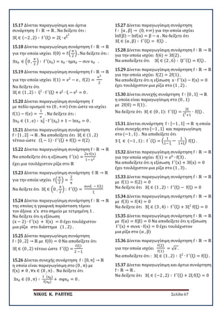 ΝΙΚΟΣ Κ. ΡΑΠΤΗΣ Σελίδα 67
15.17 Δίνεται παραγωγίσιμη και άρτια
συνάρτηση f ∶ ℝ → ℝ . Να δείξετε ότι :
∃ξ ∈ (−2 , 2) ∶ f ′(ξ) = 2ξ ∙ eξ
2
15.18 Δίνεται παραγωγίσιμη συνάρτηση f ∶ ℝ → ℝ
για την οποία ισχύει f(0) = f �
π
2
� . Να δείξετε ότι :
∃x0 ∈ �0 ,
π
2
� ∶ f ′(x0) = x0 ∙ ημx0 − συν x0 .
15.19 Δίνεται παραγωγίσιμη συνάρτηση f ∶ ℝ → ℝ
για την οποία ισχύει f(1) = e2
− e , f(2) =
e2
2
Να δείξετε ότι
∃ξ ∈ (1 , 2) ∶ ξ2
∙ f ′(ξ) + eξ
∙ ξ − eξ
= 0 .
15.20 Δίνεται παραγωγίσιμη συνάρτηση f
με πεδίο ορισμού το (0 , +∞) έτσι ώστε να ισχύει
f(1) − f(e) =
1
e
. Να δείξετε ότι :
∃x0 ∈ (1 , e) ∶ x0
2
∙ f ′(x0) + 1 − lnx0 = 0 .
15.21 Δίνεται παραγωγίσιμη συνάρτηση
f ∶ [1 , 2] → ℝ . Να αποδείξετε ότι ∃ξ ∈ (1 , 2)
τέτοιο ώστε (ξ − 1) ∙ f ′(ξ) + f(ξ) = f(2)
15.22 Δίνεται παραγωγίσιμη συνάρτηση f ∶ ℝ → ℝ
Να αποδείξετε ότι η εξίσωση f ′(x) =
2x∙f(x)
1− x2
έχει μια τουλάχιστον ρίζα στο ℝ
15.23 Δίνεται παραγωγίσιμη συνάρτηση f: ℝ → ℝ
για την οποία ισχύει f �
π
2
� =
2
π
Να δείξετε ότι ∃ξ ∈ �0 ,
π
2
� : f ′(ξ) =
συνξ − f(ξ)
ξ
15.24 Δίνεται παραγωγίσιμη συνάρτηση f ∶ ℝ → ℝ
της οποίας η γραφική παράσταση τέμνει
τον άξονα x’x στο σημείο με τετμημένη 1 .
Να δείξετε ότι η εξίσωση
(x − 2) ∙ f ′(x) + f(x) = 0 έχει τουλάχιστον
μια ρίζα στο διάστημα (1 , 2) .
15.25 Δίνεται παραγωγίσιμη συνάρτηση
f ∶ [0 , 2] → ℝ με f(0) = 0 Να αποδείξετε ότι
∃ξ ∈ (0 , 2) τέτοιο ώστε f ′(ξ) =
f(ξ)
2 − ξ
15.26 Δίνεται συνεχής συνάρτηση f ∶ [0, π] → ℝ
η οποία είναι παραγωγίσιμη στο (0 , π) με
f(x) ≠ 0 , ∀x ∈ (0 , π) . Να δείξετε ότι
∃x0 ∈ (0 , π) ∶
f
′
(x0)
f(x0)
+ σφx0 = 0 .
15.27 Δίνεται παραγωγίσιμη συνάρτηση
f ∶ [α , β] → (0, +∞) για την οποία ισχύει
lnf(β) − lnf(α) = β − α . Να δείξετε ότι
∃ξ ∈ (α , β) ∶ f ′(ξ) = f(ξ) .
15.28 Δίνεται παραγωγίσιμη συνάρτηση f ∶ ℝ → ℝ
για την οποία ισχύει f(6) = 3f(2) .
Να αποδείξετε ότι ∃ξ ∈ (2 , 6) ∶ ξf ′(ξ) = f(ξ) .
15.29 Δίνεται παραγωγίσιμη συνάρτηση f ∶ ℝ → ℝ
για την οποία ισχύει f(2) = 2f(1) .
Να αποδείξετε ότι η εξίσωση x ∙ f ′(x) − f(x) = 0
έχει τουλάχιστον μια ρίζα στο (1 , 2) .
15.30 Δίνεται συνεχής συνάρτηση f ∶ [0 , 1] → ℝ
η οποία είναι παραγωγίσιμη στο (0 , 1)
με 2f(0) = f(1) .
Να δείξετε ότι ∃ξ ∈ (0 , 1): f ′(ξ) =
2ξ
ξ
2
+1
∙ f(ξ) .
15.31 Δίνεται συνάρτηση f ∶ [−1 , 1] → ℝ η οποία
είναι συνεχής στο [−1 , 1] και παραγωγίσιμη
στο (−1 , 1) . Να αποδείξετε ότι
∃ ξ ∈ (−1 , 1) : f ′ (ξ) = �
1
1− ξ
−
1
1+ξ
� f(ξ) .
15.32 Δίνεται παραγωγίσιμη συνάρτηση f ∶ ℝ → ℝ
για την οποία ισχύει f(1) = e6
∙ f(3) .
Να αποδείξετε ότι η εξίσωση f ′(x) + 3f(x) = 0
έχει τουλάχιστον μια ρίζα στο (1 , 3) .
15.33 Δίνεται παραγωγίσιμη συνάρτηση f ∶ ℝ → ℝ
με f(1) = f(2) = 0
Να δείξετε ότι ∃ξ ∈ (1 , 2) ∶ f ′(ξ) − f(ξ) = 0
15.34 Δίνεται παραγωγίσιμη συνάρτηση f ∶ ℝ → ℝ
με f(3) = f(4) = 0
Να δείξετε ότι ∃ξ ∈ (3 , 4) ∶ f ′(ξ) + 3ξ2
f(ξ) = 0
15.35 Δίνεται παραγωγίσιμη συνάρτηση f ∶ ℝ → ℝ
με f(α) = f(β) = 0 Να αποδείξετε ότι η εξίσωση
f ′(x) + συνx ∙ f(x) = 0 έχει τουλάχιστον
μια ρίζα στο (α , β)
15.36 Δίνεται παραγωγίσιμη συνάρτηση f ∶ ℝ → ℝ
για την οποία ισχύει
f(2)
f(1)
= √e .
Να αποδείξετε ότι : ∃ξ ∈ (1 , 2) ∶ ξ2
∙ f ′(ξ) = f(ξ) .
15.37 Δίνεται παραγωγίσιμη και άρτια συνάρτηση
f ∶ ℝ → ℝ .
Να δείξετε ότι ∃ξ ∈ (−2 , 2) ∶ f ′(ξ) + 2ξ f(ξ) = 0
 