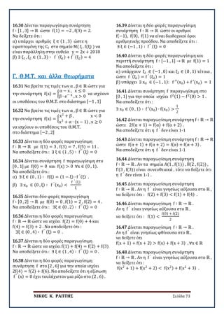 ΝΙΚΟΣ Κ. ΡΑΠΤΗΣ Σελίδα 73
16.30 Δίνεται παραγωγίσιμη συνάρτηση
f ∶ [1 , 3] → ℝ ώστε f(1) = −2 , f(3) = 2.
Να δείξετε ότι :
α) υπάρχει αριθμός ξ ∈ (1 , 3) ώστε η
εφαπτομένη της Cf στο σημείο Μ( ξ , f(ξ) ) να
είναι παράλληλη στην ευθεία y = 2x + 2018
β) ∃ ξ1 , ξ2 ∈ (1 , 3) ∶ f ′ (ξ1) + f ′ (ξ2) = 4
16.31 Να βρείτε τις τιμές των α , β ∈ ℝ ώστε για
την συνάρτηση f(x) = �
α − x , x ≤ 0
β ∙ e− x , x > 0
να ισχύουν
οι υποθέσεις του Θ.Μ.Τ. στο διάστημα [−1 , 1]
Γ. Θ.Μ.Τ. και άλλα Θεωρήματα
16.32 Να βρείτε τις τιμές των α , β ∈ ℝ ώστε για
την συνάρτηση f(x) = �
x2
+ β , x < 0
x3
+ α ∙ (x − 1) , x ≥ 0
να ισχύουν οι υποθέσεις του Θ.Μ.Τ.
στο διάστημα [−2 , 2]
16.33 Δίνεται η δύο φορές παραγωγίσιμη
f ∶ ℝ → ℝ με f(1) = 3 , f(3) = 7 , f(5) = 11 .
Να αποδείξετε ότι : ∃ ξ ∈ (1 , 5) ∶ f′′ (ξ) = 0
16.34 Δίνεται συνάρτηση f παραγωγίσιμη στο
[0 , 1] με f(0) = 0 και f(x) > 0 ∀x ∈ (0 , 1).
Να αποδείξετε ότι :
α) ∃ ξ ∈ (0 , 1) ∶ f(ξ) = (1 − ξ) ∙ f ′ (ξ) .
β) ∃ x0 ∈ (0 , ξ) ∶ f ′ (x0) <
f ′ (ξ)
ξ
16.35 Δίνεται δύο φορές παραγωγίσιμη
f ∶ [0 , 2] → ℝ με f(0) = 0 , f(1) = 2 , f(2) = 4 .
Να αποδείξετε ότι : ∃ξ ∈ (0 , 2) ∶ f′′ (ξ) = 0
16.36 Δίνεται η δύο φορές παραγωγίσιμη
f ∶ ℝ → ℝ ώστε να ισχύει f(2) = f(0) + 4 και
f(4) = f(3) + 2 . Να αποδείξετε ότι :
∃ξ ∈ (0 , 4) ∶ f′′ (ξ) = 0 .
16.37 Δίνεται η δύο φορές παραγωγίσιμη
f ∶ ℝ → ℝ ώστε να ισχύει f(1) + f(4) = f(2) + f(3)
Να αποδείξετε ότι : ∃ ξ ∈ (1 , 4) ∶ f′′ (ξ) = 0 .
16.38 Δίνεται η δύο φορές παραγωγίσιμη
συνάρτηση f στο [2 , 6] για την οποία ισχύει
2f(4) = f(2) + f(6). Να αποδείξετε ότι η εξίσωση
f′′ (x) = 0 έχει τουλάχιστον μια ρίζα στο (2 , 6) .
16.39 Δίνεται η δύο φορές παραγωγίσιμη
συνάρτηση f ∶ ℝ → ℝ ώστε οι αριθμοί
f(−1), f(0), f(1) να είναι διαδοχικοί όροι
αριθμητικής προόδου. Να αποδείξετε ότι :
∃ ξ ∈ (−1 , 1) ∶ f′′ (ξ) = 0
16.40 Δίνεται η δύο φορές παραγωγίσιμη και
περιττή συνάρτηση f ∶ [−1 , 1] → ℝ με f(1) = 1
Να αποδείξετε ότι :
α) υπάρχουν ξ1 ∈ (−1 , 0) και ξ2 ∈ (0 , 1) τέτοια ,
ώστε f ′ (ξ1) = f ′ (ξ2) = 1
β) υπάρχει ∃ x0 ∈ (−1 , 1): f ′′(x0) + f ′(x0) = 1
16.41 Δίνεται συνάρτηση f παραγωγίσιμη στο
[0 , 1] για την οποία ισχύει f2(1) − f2(0) > 1 .
Να αποδείξετε ότι :
∃ x0 ∈ (0 , 1) ∶ f ′(x0) ∙ f(x0) >
1
2
16.42 Δίνεται παραγωγίσιμη συνάρτηση f ∶ ℝ → ℝ
ώστε 2f(α + 1) = f(α) + f(α + 2) .
Να αποδείξετε ότι η f ′
δεν είναι 1-1
16.43 Δίνεται παραγωγίσιμη συνάρτηση f ∶ ℝ → ℝ
ώστε f(α + 1) + f(α + 2) = f(α) + f(α + 3) .
Να αποδείξετε ότι η f ′
δεν είναι 1-1
16.44 Δίνεται παραγωγίσιμη συνάρτηση
f ∶ ℝ → ℝ . Αν τα σημεία Α(1 , f(1)) , Β(2 , f(2)) ,
Γ(3 , f(3)) είναι συνευθειακά , τότε να δείξετε ότι
η f ′
δεν είναι 1-1 .
16.45 Δίνεται παραγωγίσιμη συνάρτηση
f ∶ ℝ → ℝ . Αν η f ′
είναι γνησίως αύξουσα στο ℝ ,
να δείξετε ότι : f(2) + f(3) < f(1) + f(4) .
16.46 Δίνεται παραγωγίσιμη f ∶ ℝ → ℝ .
Αν η f ′
είναι γνησίως αύξουσα στο ℝ ,
να δείξετε ότι : f(1) <
f(0) + f(2)
2
16.47 Δίνεται παραγωγίσιμη f ∶ ℝ → ℝ .
Αν η f ′
είναι γνησίως φθίνουσα στο ℝ ,
να δείξετε ότι
f(x + 1) + f(x + 2) > f(x) + f(x + 3) , ∀x ∈ ℝ
16.48 Δίνεται παραγωγίσιμη συνάρτηση
f ∶ ℝ → ℝ . Αν η f ′
είναι γνησίως αύξουσα στο ℝ ,
να δείξετε ότι :
f(x2
+ 1) + f(x2
+ 2) < f(x2) + f(x2
+ 3) .
 