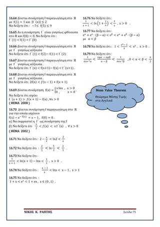 ΝΙΚΟΣ Κ. ΡΑΠΤΗΣ Σελίδα 75
Mean Value Theorem
Θεώρημα Μέσης Τιμής
στα Αγγλικά
16.64 Δίνεται συνάρτηση f παραγωγίσιμη στο ℝ
με f(1) = 1 και |f ′ (x)| ≤ 2
Να δείξετε ότι : −7≤ f(5) ≤ 9
16.65 Αν η συνάρτηση f ′
είναι γνησίως φθίνουσα
στο ℝ και f(0) = 0. Να δείξετε ότι :
f ′
(1) < f(1) < f ′
(0)
16.66 Δίνεται συνάρτηση f παραγωγίσιμη στο ℝ
με f ′
γνησίως αύξουσα
Να δείξετε ότι f ′
(1) < f(2)− f(1) < f ′
(2)
16.67 Δίνεται συνάρτηση f παραγωγίσιμη στο ℝ
με f ′
γνησίως αύξουσα .
Να δείξετε ότι f ′
(x) < f(x+1)− f(x) < f ′
(x+1) .
16.68 Δίνεται συνάρτηση f παραγωγίσιμη στο ℝ
με f ′
γνησίως αύξουσα .
Να δείξετε ότι 2f(x) < 𝑓𝑓(x − 1) + f(x + 1)
16.69 Δίνεται συνάρτηση f(x) = �
x lnx , x > 0
0 , x = 0
.
Να δείξετε ότι ισχύει
f ′ (x + 1) > 𝑓𝑓(x + 1) − f(x) , ∀x > 0
( ΘΕΜΑ 2008 )
16.70 Δίνεται συνάρτηση f παραγωγίσιμη στο ℝ
για την οποία ισχύουν
f(x) − e− f(x) = x − 1 , f(0) = 0 .
α) Να εκφραστεί η f ′
ως συνάρτηση της f
β) Να δείξετε ότι
x
2
< 𝑓𝑓(x) < x f ′ (x) , ∀ x > 0
( ΘΕΜΑ 2002 )
16.71 Να δείξετε ότι : 2 −
e
2
< ln2 <
2
e
16.72 Να δείξετε ότι :
2
5
< ln
5
3
<
2
3
.
16.73 Να δείξετε ότι :
1
x + 1
< ln(x + 1) − lnx <
1
x
, x > 0 .
16.74 Να δείξετε ότι :
x − 1
x
< lnx < x − 1 , x > 1
16.75 Να δείξετε ότι :
1 + x < ex
< 1 + ex , x ∈ (0 , 1) .
16.76 Να δείξετε ότι :
1
x + 1
< 𝑙𝑙𝑙𝑙 �1 +
1
x
� <
1
x
, x > 0 .
16.77 Να δείξετε ότι :
eα
+ eα
∙ (β − α) < eβ
< eα
+ eβ
∙ (β − α)
με α < 𝛽𝛽
16.78 Να δείξετε ότι : 1 <
ex− 1
x
< ex
, x > 0 .
16.79 Να δείξετε ότι :
1
συν 2α
<
εφα − εφβ
α − β
<
1
συν 2β
, 0 < α < β <
π
2
 