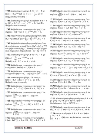 ΝΙΚΟΣ Κ. ΡΑΠΤΗΣ Σελίδα 78
17.45 Δίνεται παραγωγίσιμη f: (0, +∞) → ℝ με
f(e) = −2 , ef(x) (x f′ (x) + 1) = −
1
x2 , x > 0
Να βρείτε τον τύπο της f
17.46 Δίνεται παραγωγίσιμη συνάρτηση f: ℝ → ℝ
με f(0) = 0 , f ′ (x) − 4x3
∙ e−f(x)
= 0 , ∀x ∈ ℝ .
Να βρείτε τον τύπο της f .
17.47 Να βρείτε τον τύπο της συνάρτησης f αν
ισχύουν f ′ (x) = (2x + 1) ∙ e−f(x) , f(0) = 0 .
17.48 Να βρεθεί παραγωγίσιμη συνάρτηση f στο
(0, +∞) ώστε 2f ′ (x) = �
1
x2 − 1� ∙ ef(x), f(1) = 0
17.49 Να βρεθεί παραγωγίσιμη συνάρτηση f στο
(0, +∞) ώστε να ισχύει f ′ (x) = (3x2
+ 2x) ∙ e–f(x)
και η εφαπτομένη της Cf στο σημείο Μ(2, f(2)) να
είναι παράλληλη στην ευθεία δ : 4x − 3y + 8 = 0
17.50 Δίνεται παραγωγίσιμη f: (0, +∞) → ℝ με
f(1) = 1 ,
f ′ (x)
x +1
= e x−f(x)
, x > 0
Να δείξετε ότι f(x) = lnx + x , x > 0 .
17.51 Να βρείτε τον τύπο της συνάρτησης f
αν ισχύουν f ′ (x)f(x) = x , f(0) = 1 .
17.52 Να βρείτε τον τύπο της συνάρτησης f
αν ισχύουν f(1) = −2 , f ′ (x) ∙ f(x) = 2x3
, x > 0
17.53 Δίνεται παραγωγίσιμη f: ℝ → ℝ με
f(0) = −2 , f ′ (x)f(x) = e2x
+ x , ∀x ∈ ℝ .
Να βρείτε τον τύπο της f .
17.54 Να βρείτε τον τύπο της συνάρτησης f αν
ισχύουν e−2x
∙ f ′ (x) ∙ f(x) − 1 = 0 , f(0) = 1.
17.55 Να βρείτε τον τύπο της συνάρτησης f αν
ισχύουν
f ′ (x)
f(x)
= 2x , f(0) = 1 , f(x) > 0
17.56 Να βρείτε τον τύπο της συνάρτησης f αν
ισχύουν
f ′ (x)
f(x)
=
2x
x2+1
+1 , f(0) = 1 , f(x) > 0
17.57 Να βρείτε τον τύπο της συνάρτησης f αν
ισχύουν
f ′ (x)
2∙ �f(x)
= 2x , f(0) = 1 , f(x) > 0
17.58 Να βρείτε τον τύπο της συνάρτησης f αν
f ′ (x) + 2xf2(x) = 0 , x ∈ ℝ , f(0) = 1 , f(x) ≠ 0
17.59 Να βρείτε τον τύπο της συνάρτησης f αν
ισχύουν
f ′ (x)
f2(x)
= 1 − ex , f(0) = 1 , f(x) > 0
17.60 Να βρείτε τον τύπο της συνάρτησης f αν
ισχύουν f(0) = 2 , f ′ (x) + 2f(x) = 0 , x ∈ ℝ .
17.61 Να βρείτε τον τύπο της συνάρτησης f αν
ισχύουν f(ln2) = 1 , f ′ (x) + f(x) = x + 1 .
17.62 Να βρείτε τον τύπο της συνάρτησης f αν
ισχύουν f(0) = 1 , f ′ (x) − f(x) = e2x .
17.63 Να βρείτε τον τύπο της συνάρτησης f αν
f(−1) = −2 , f ′ (x) = (2x + 1)f(x) , x ∈ ℝ .
17.64 Να βρείτε τον τύπο της συνάρτησης f αν
ισχύουν f(0) = 1 , f ′ (x) + 3x2
∙ f(x) = x2
19.65 Να βρείτε τον τύπο της συνάρτησης f αν
ισχύουν f(1) =
3
e
, 2xf(x) + f ′ (x) = 2x ∙ e−x2
17.66 Να βρείτε τον τύπο της συνάρτησης f αν
ισχύουν f(0) = 1 , f ′ (x) = 2x ∙ (1 + f(x)) .
17.67 Να βρείτε τον τύπο της συνάρτησης f αν
ισχύουν f(1) = e2
, f ′ (x) − f(x) = lnx −
1
x
, x > 0 .
17.68 Να βρείτε τον τύπο της συνάρτησης f αν
f(1) = e , f ′ (x) = f(x) + ln2
x − 2
lnx
x
, x > 0
17.69 Να βρείτε τον τύπο της συνάρτησης f αν
ισχύουν f(1) = 2 , f ′ (2x − 1) = 4x .
17.70 Να βρείτε τον τύπο της συνάρτησης f αν
ισχύουν f(1) = 2e , f ′ (lnx) = 2x + 1 , x > 0 .
17.71 Να βρείτε τον τύπο της συνάρτησης f αν
ισχύουν f(1) = 2 , f ′ (ex) = x + 1 , x > 0 .
17.72 Δίνεται παραγωγίσιμη συνάρτηση f: ℝ → ℝ
με (f(x) + x) ∙ (f ′ (x) + 1) = x , f(0) = 1
Να δείξετε ότι f(x) = √x2 + 1 − x .
17.73 Να βρείτε τον τύπο της συνάρτησης f αν
(f(x) + 2x) ∙ (f ′ (x) + 2) = 4x , f(0) = 1 , x ∈ ℝ
17.74 Δίνεται συνάρτηση f: ℝ → ℝ με f ′ (x) =
�
2x , x < 1
2
x
, x ≥ 1
, f(1) = 0 . Να βρείτε τον τύπο της f
 