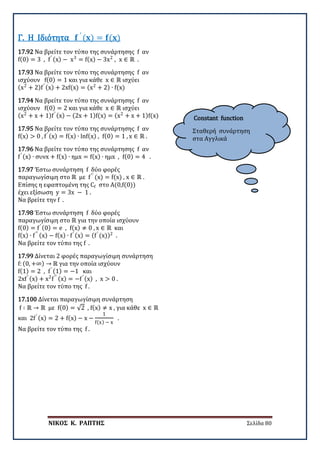 ΝΙΚΟΣ Κ. ΡΑΠΤΗΣ Σελίδα 80
Constant function
Σταθερή συνάρτηση
στα Αγγλικά
17.92 Να βρείτε τον τύπο της συνάρτησης f αν
f(0) = 3 , f′ (x) − x3
= f(x) − 3x2
, x ∈ ℝ .
Γ. Η Ιδιότητα 𝐟𝐟 ′
(𝐱𝐱) = 𝐟𝐟(𝐱𝐱)
17.93 Να βρείτε τον τύπο της συνάρτησης f αν
ισχύουν f(0) = 1 και για κάθε x ∈ ℝ ισχύει
(x2
+ 2)f′ (x) + 2xf(x) = (x2
+ 2) ∙ f(x)
17.94 Να βρείτε τον τύπο της συνάρτησης f αν
ισχύουν f(0) = 2 και για κάθε x ∈ ℝ ισχύει
(x2
+ x + 1)f′ (x) − (2x + 1)f(x) = (x2
+ x + 1)f(x)
17.95 Να βρείτε τον τύπο της συνάρτησης f αν
f(x) > 0 , f′ (x) = f(x) ∙ lnf(x) , f(0) = 1 , x ∈ ℝ .
17.96 Να βρείτε τον τύπο της συνάρτησης f αν
f′ (x) ∙ συνx + f(x) ∙ ημx = f(x) ∙ ημx , f(0) = 4 .
17.97 Έστω συνάρτηση f δύο φορές
παραγωγίσιμη στο ℝ με f′′
(x) = f(x) , x ∈ ℝ .
Επίσης η εφαπτομένη της Cf στο Α(0,f(0))
έχει εξίσωση y = 3x − 1 .
Να βρείτε την f .
17.98 Έστω συνάρτηση f δύο φορές
παραγωγίσιμη στο ℝ για την οποία ισχύουν
f(0) = f′ (0) = e , f(x) ≠ 0 , x ∈ ℝ και
f(x) ∙ f′′ (x) − f(x) ∙ f′ (x) = (f′
(x))2
.
Να βρείτε τον τύπο της f .
17.99 Δίνεται 2 φορές παραγωγίσιμη συνάρτηση
f: (0, +∞) → ℝ για την οποία ισχύουν
f(1) = 2 , f′ (1) = −1 και
2xf′ (x) + x2
f′′ (x) = −f′ (x) , x > 0 .
Να βρείτε τον τύπο της f .
17.100 Δίνεται παραγωγίσιμη συνάρτηση
f ∶ ℝ → ℝ με f(0) = √2 , f(x) ≠ x , για κάθε x ∈ ℝ
και 2f′ (x) = 2 + f(x) − x −
1
f(x) − x
.
Να βρείτε τον τύπο της f .
 