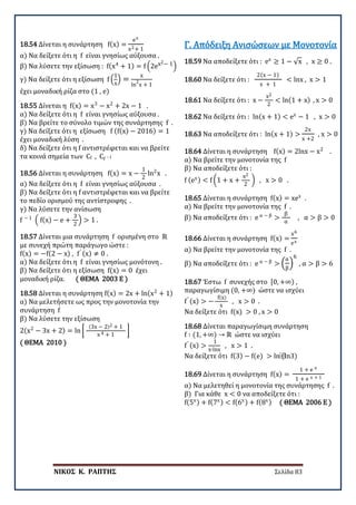 ΝΙΚΟΣ Κ. ΡΑΠΤΗΣ Σελίδα 83
18.54 Δίνεται η συνάρτηση f(x) =
ex
x2+ 1
α) Να δείξετε ότι η f είναι γνησίως αύξουσα .
β) Να λύσετε την εξίσωση : f(x4
+ 1) = f �2ex2− 1�
γ) Να δείξετε ότι η εξίσωση f �
1
x
� =
x
ln
2
x + 1
έχει μοναδική ρίζα στο (1 , e)
18.55 Δίνεται η f(x) = x3
− x2
+ 2x − 1 .
α) Να δείξετε ότι η f είναι γνησίως αύξουσα .
β) Να βρείτε το σύνολο τιμών της συνάρτησης f .
γ) Να δείξετε ότι η εξίσωση f (f(x) − 2016) = 1
έχει μοναδική λύση .
δ) Να δείξετε ότι η f αντιστρέφεται και να βρείτε
τα κοινά σημεία των Cf , Cf −1
18.56 Δίνεται η συνάρτηση f(x) = x −
1
2
ln2
x .
α) Να δείξετε ότι η f είναι γνησίως αύξουσα .
β) Να δείξετε ότι η f αντιστρέφεται και να βρείτε
το πεδίο ορισμού της αντίστροφης .
γ) Να λύσετε την ανίσωση
f − 1
� f(x) − e +
3
2
� > 1 .
18.57 Δίνεται μια συνάρτηση f ορισμένη στο ℝ
με συνεχή πρώτη παράγωγο ώστε :
f(x) = −f(2 − x) , f′ (x) ≠ 0 .
α) Να δείξετε ότι η f είναι γνησίως μονότονη .
β) Να δείξετε ότι η εξίσωση f(x) = 0 έχει
μοναδική ρίζα. ( ΘΕΜΑ 2003 Ε )
18.58 Δίνεται η συνάρτηση f(x) = 2x + ln(x2
+ 1)
α) Να μελετήσετε ως προς την μονοτονία την
συνάρτηση f
β) Να λύσετε την εξίσωση
2(x2
− 3x + 2) = ln �
(3x − 2)2 + 1
x 4 + 1
�
( ΘΕΜΑ 2010 )
18.59 Να αποδείξετε ότι : ex
≥ 1 − √x , x ≥ 0 .
Γ. Απόδειξη Ανισώσεων με Μονοτονία
18.60 Να δείξετε ότι :
2(x − 1)
x + 1
< lnx , x > 1
18.61 Να δείξετε ότι : x −
x2
2
< ln(1 + x) , x > 0
18.62 Να δείξετε ότι : ln(x + 1) < ex
− 1 , x > 0
18.63 Να αποδείξετε ότι : ln(x + 1) >
2x
x +2
, x > 0
18.64 Δίνεται η συνάρτηση f(x) = 2lnx − x2
.
α) Να βρείτε την μονοτονία της f
β) Να αποδείξετε ότι :
f (ex) < f �1 + x +
x2
2
� , x > 0 .
18.65 Δίνεται η συνάρτηση f(x) = xex
.
α) Να βρείτε την μονοτονία της f .
β) Να αποδείξετε ότι : e α − β
>
β
α
, α > β > 0
18.66 Δίνεται η συνάρτηση f(x) =
x6
ex
α) Να βρείτε την μονοτονία της f .
β) Να αποδείξετε ότι : e α − β
> �
α
β
�
6
, α > β > 6
18.67 Έστω f συνεχής στο [0, +∞) ,
παραγωγίσιμη (0, +∞) ώστε να ισχύει
f′ (x) > −
f(x)
x
, x > 0 .
Να δείξετε ότι f(x) > 0 , x > 0
18.68 Δίνεται παραγωγίσιμη συνάρτηση
f ∶ (1, +∞) → ℝ ώστε να ισχύει
f′ (x) >
1
x∙lnx
, x > 1 .
Να δείξετε ότι f(3) − f(e) > ln⁡
(ln3)
18.69 Δίνεται η συνάρτηση f(x) =
1 + e x
1 + e x + 1
α) Να μελετηθεί η μονοτονία της συνάρτησης f .
β) Για κάθε x < 0 να αποδείξετε ότι :
f(5x) + f(7x) < f(6x) + f(8x) ( ΘΕΜΑ 2006 Ε )
 