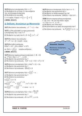 ΝΙΚΟΣ Κ. ΡΑΠΤΗΣ Σελίδα 84
Monotonic function
Μονότονη συνάρτηση
στα Αγγλικά
18.70 Δίνεται η συνάρτηση f(x) = x 3
.
α) Να δείξετε ότι η f είναι 1-1 και να βρείτε
την αντίστροφη συνάρτηση
β) Να δείξετε ότι για κάθε
x > 0 ισχύει f (ημx) > f � x −
1
6
x3
�
( ΘΕΜΑ 2016 Ε )
18.71 Να λύσετε την ανίσωση : ex − 1
< 1 − lnx
Δ. Επίλυση Ανισώσεων με Μονοτονία
18.72 α) Να μελετηθεί ως προς μονοτονία
η συνάρτηση f(x) = lnx + ex
β) Να βρείτε τις τιμές του λ > 0 ∶ ln
λ
2
> e2
− eλ
18.73 Να λύσετε την ανίσωση :
eα
− eβ
+ α − β < συνβ − συνα
18.74 Να λυθεί η ανίσωση
f(5(x2
+ 1)3
− 8) ≤ f(8(x2
+ 1)2)
αν f(x) =
x 3
x2 + 1
γνησίως αύξουσα .
( ΘΕΜΑ 2013 Ε )
18.75 Δίνεται παραγωγίσιμη συνάρτηση f ∶ ℝ → ℝ
με f3(x) + f(x) = e− x
, x ∈ ℝ
α) Να βρείτε την μονοτονία της f
β) Να λύσετε την ανίσωση : f (2x
+ x) − f (4 − x3) < 0
18.76 Δίνεται η συνάρτηση f(x) = ln(x2
+ 1) − 2x .
α) Να βρείτε την μονοτονία της f
β) Να λύσετε την ανίσωση : f�f(x)� < 0
18.77 Δίνεται η συνάρτηση f(x) = �
1
2
�
x
− x .
α) Να βρείτε την μονοτονία της f
β) Να λύσετε τις ανισώσεις :
i) �
1
2
�
x
≤ x + 6
ii) �
1
2
�
2x2 + 3x
− �
1
2
�
x2 + 10
> x2
+ 3x − 10
iii) �
1
2
�
συνx
− �
1
2
�
x + 1
< συνx − x − 1
18.78 Δίνεται η συνάρτηση f(x) = lnx −
2(x −1)
x +1
α) Να βρείτε την μονοτονία της f
β) Να λύσετε την ανίσωση √x < e
x − 1
x + 1 , x > 0 .
18.79 Δίνεται η συνάρτηση f(x)= lnx + x – 1 .
α) Να βρείτε την μονοτονία της f
β) Να βρείτε το πεδίο ορισμού της fof
γ) Να λύσετε την ανίσωση (fof)(x) − f(x) ≤ 0 .
18.80 Δίνεται παραγωγίσιμη συνάρτηση
f ∶ (0, +∞) → ℝ για την οποία ισχύει
x ∙ f′ (x) = x + 1 , x > 0 .
α) Να βρείτε τον τύπο της f
β) Να μελετήσετε ως προς την μονοτονία την f
γ) Να λύσετε την ανίσωση ln
x2 + x + 1
x2 + 2
≥ 1 − x
 