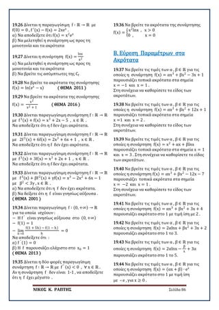 ΝΙΚΟΣ Κ. ΡΑΠΤΗΣ Σελίδα 86
19.26 Δίνεται η παραγωγίσιμη f ∶ ℝ → ℝ με
f(0) = 0 , f ′(x) − f(x) = 2xex
.
α) Να αποδείξετε ότι f(x) = x2
ex
β) Να μελετηθεί η συνάρτηση ως προς τη
μονοτονία και τα ακρότατα
19.27 Δίνεται η συνάρτηση f(x) =
lnx
x2
α) Να μελετηθεί η συνάρτηση ως προς τη
μονοτονία και τα ακρότατα
β) Να βρείτε τις ασύμπτωτες της Cf
19.28 Nα βρείτε τα ακρότατα της συνάρτησης
f(x) = ln(ex
− x) ( ΘΕΜΑ 2011 )
19.29 Nα βρείτε τα ακρότατα της συνάρτησης
f(x) =
x2
x2 + 1
( ΘΕΜΑ 2016 )
19.30 Δίνεται παραγωγίσιμη συνάρτηση f ∶ ℝ → ℝ
με f3(x) + f(x) = x3
+ 2x − 5 , x ∈ ℝ .
Να αποδείξετε ότι η f δεν έχει ακρότατα.
19.31 Δίνεται παραγωγίσιμη συνάρτηση f ∶ ℝ → ℝ
με 2f3(x) + 6f(x) = 2x3
+ 6x + 1 , x ∈ ℝ .
Να αποδείξετε ότι η f δεν έχει ακρότατα.
19.32 Δίνεται παραγωγίσιμη συνάρτηση f ∶ ℝ → ℝ
με f3(x) + 3f(x) = x3
+ 2x + 1 , x ∈ ℝ .
Να αποδείξετε ότι η f δεν έχει ακρότατα.
19.33 Δίνεται παραγωγίσιμη συνάρτηση f ∶ ℝ → ℝ
με f3(x) + βf2(x) + γf(x) = x3
− 2x2
+ 6x − 1
με β2
< 3γ , x ∈ ℝ .
α) Να αποδείξετε ότι η f δεν έχει ακρότατα.
β) Να δείξετε ότι η f είναι γνησίως αύξουσα .
( ΘΕΜΑ 2001 )
19.34 Δίνεται παραγωγίσιμη f ∶ (0, +∞) → ℝ
για τα οποία ισχύουν :
− H f ′
είναι γνησίως αύξουσα στο (0, +∞)
− f(1) = 1
− lim
h→0
f(1 + 5h) − f(1 − h)
h
= 0
Να αποδείξετε ότι :
α) f ′ (1) = 0
β) Η f παρουσιάζει ελάχιστο στο x0 = 1
( ΘΕΜΑ 2013 )
19.35 Δίνεται η δύο φορές παραγωγίσιμη
συνάρτηση f ∶ ℝ → ℝ με f′′ (x) < 0 , ∀ x ∈ ℝ .
Αν η συνάρτηση f δεν είναι 1-1 , να αποδείξετε
ότι η f έχει μέγιστο .
19.36 Nα βρείτε τα ακρότατα της συνάρτησης
f(x) = �
x2
lnx , x > 0
0 , x = 0
19.37 Να βρείτε τις τιμές των α , β ∈ ℝ για τις
οποίες η συνάρτηση f(x) = αx3
+ βx2
− 3x + 1
παρουσιάζει τοπικά ακρότατα στα σημεία
x = −1 και x = 1 .
Στη συνέχεια να καθορίσετε το είδος των
ακροτάτων.
Β. Εύρεση Παραμέτρων στα
Ακρότατα
19.38 Να βρείτε τις τιμές των α , β ∈ ℝ για τις
οποίες η συνάρτηση f(x) = αx3
+ βx2
+ 12x + 1
παρουσιάζει τοπικά ακρότατα στα σημεία
x =1 και x = 2 .
Στη συνέχεια να καθορίσετε το είδος των
ακροτάτων.
19.39 Να βρείτε τις τιμές των α , β ∈ ℝ για τις
οποίες η συνάρτηση f(x) = x2
+ αx + βlnx
παρουσιάζει τοπικά ακρότατα στα σημεία x = 1
και x = 3 . Στη συνέχεια να καθορίσετε το είδος
των ακροτάτων.
19.40 Να βρείτε τις τιμές των α , β ∈ ℝ για τις
οποίες η συνάρτηση f(x) = αx3
+ βx2
− 12x − 7
παρουσιάζει τοπικά ακρότατα στα σημεία
x = −2 και x = 1 .
Στη συνέχεια να καθορίσετε το είδος των
ακροτάτων.
19.41 Να βρείτε τις τιμές των α , β ∈ ℝ για τις
οποίες η συνάρτηση f(x) = αx3
+ βx2
+ 3x + 4
παρουσιάζει ακρότατο στο 1 με τιμή ίση με 2 .
19.42 Να βρείτε τις τιμές των α , β ∈ ℝ για τις
οποίες η συνάρτηση f(x) = 2αlnx + βx2
+ 3x + 2
παρουσιάζει ακρότατο στο 1 το 3.
19.43 Να βρείτε τις τιμές των α , β ∈ ℝ για τις
οποίες η συνάρτηση f(x) = 2αlnx −
β
x
+ 3α
παρουσιάζει ακρότατο στο 1 το 5.
19.44 Να βρείτε τις τιμές των α , β ∈ ℝ για τις
οποίες η συνάρτηση f(x) = (αx + β) ∙ ex
παρουσιάζει ακρότατο στο 1 με τιμή ίση
με – e , για x ≥ 0 .
 