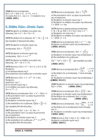 ΝΙΚΟΣ Κ. ΡΑΠΤΗΣ Σελίδα 88
19.68 Δίνεται η συνάρτηση
f(x) = αx
− ln(x + 1) , α > 0 , α ≠ 1 .
Αν ισχύει f(x) ≥ 1 , για x > −1 να βρείτε το α
( ΘΕΜΑ 2009 )
19.69 Να βρείτε το πλήθος των ριζών της
εξίσωσης lnx + x2
− 3x + 12 = 0 .
Ε. Πλήθος Ριζών – Σύνολο Τιμών
19.70 Να δείξετε ότι η εξίσωση 4x3
− 3x −
1
2
= 0
έχει ακριβώς 3 πραγματικές ρίζες.
19.71 Να βρείτε το σύνολο τιμών της
συνάρτησης f(x) =
x2 – x + 1
x − 1
19.72 Να βρείτε το σύνολο τιμών της
συνάρτησης f(x) = 1 + e− x2
19.73 Να βρείτε το πλήθος των ριζών της
εξίσωσης 2x3
− 6x + 1 = 0 .
19.74 Δίνεται η f(x) = x3
− 3x + 2 , x ∈ [−2 , 0] .
Να βρείτε :
α) τα κρίσιμα σημεία της f
β)τα ακρότατα της f καθώς και το σύνολο τιμών
19.75 Δίνεται η f(x) = 1 − e2x
∙ (1 + 2x) .
Να βρείτε : α) τα
ακρότατα της f
β) το σύνολο τιμών της f
γ) το πλήθος των ριζών της εξίσωσης
2x = e−2x
− 1
19.76 Δίνεται η συνάρτηση f(x) = x2
− 2lnx + 1
α) Να μελετήσετε την f ως προς τη μονοτονία
και τα ακρότατα
β) Να βρείτε το σύνολο τιμών της f
γ) Να αποδείξετε ότι η εξίσωση f �f(x) −
3
2
� = 2
έχει ακριβώς δύο θετικές ρίζες .
19.77 Δίνεται η f(x) = (x − 1) ∙ lnx − 1
α) Να μελετήσετε την f ως προς τη μονοτονία
και τα ακρότατα
β) Να βρείτε το σύνολο τιμών της f
γ) Να αποδείξετε ότι η εξίσωση xx−1
= e2018
,
έχει ακριβώς δύο θετικές ρίζες
19.78 Δίνεται η συνάρτηση f(x) =
1 − lnx
x
α) Να μελετήσετε την f ως προς τη μονοτονία
και τα ακρότατα
β) Να βρείτε το σύνολο τιμών της f
γ) Να βρείτε το πλήθος των ριζών της εξίσωσης
1 + 2018 ∙ x = lnx
19.79 Δίνεται η παραγωγίσιμη συνάρτηση
f ∶ ℝ → ℝ με f(0) = 0 , f ′(x) + f(x) = e−x
.
α) Να βρείτε τον τύπο της f
β) Να βρείτε το πλήθος των ριζών της εξίσωσης
x − 2018 ∙ ex
= 0
19.80 Δίνεται η συνάρτηση f(x) = e x − 1
− lnx .
Να βρείτε το σύνολο τιμών της συνάρτησης f .
( ΘΕΜΑ 2015 Ε )
19.81 Δίνεται η συνάρτηση f(x) =
ex
x2 + 1
α) Να βρείτε το σύνολο τιμών της συνάρτησης f .
β) Να αποδείξετε ότι η εξίσωση
f �e 3 − x(x2
+ 1)� =
e2
5
έχει ακριβώς μια ρίζα.
( ΘΕΜΑ 2015 )
19.82 Δίνεται η συνάρτηση f(x) = �e
x
lnx , x > 0
0 , x = 0
α) Να δείξετε ότι η συνάρτηση f είναι συνεχής
στο 0 .
β) Να βρείτε το σύνολο τιμών της συνάρτησης f
( ΘΕΜΑ 2014 Ε )
19.83 Να βρείτε το σύνολο τιμών της συνάρτησης
f(x) = x2
lnx ( ΘΕΜΑ 2004 )
19.84 Δίνεται η συνάρτηση f(x) =
x + 1
x − 1
− lnx .
α) Να βρείτε το σύνολο τιμών της συνάρτησης f .
β) Να δείξετε ότι η εξίσωση f(x) = 0 έχει
ακριβώς δύο ρίζες . ( ΘΕΜΑ 2006 )
19.85 Δίνεται η συνάρτηση f(x) = �
xlnx , x > 0
0 , x = 0
α) Να δείξετε ότι η συνάρτηση f είναι συνεχής
στο 0 .
β) Να βρείτε το σύνολο τιμών της συνάρτησης f .
( ΘΕΜΑ 2008 )
19.86 Δίνεται η f(x) = ln(x + 1) − ln⁡
(x + 2) .
Να βρείτε το σύνολο τιμών της f .
( ΘΕΜΑ 2009 Ε )
 