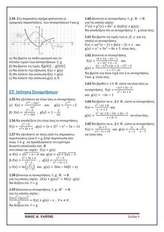 ΝΙΚΟΣ Κ. ΡΑΠΤΗΣ Σελίδα 9
1.54 Στο παρακάτω σχήμα φαίνονται οι
γραφικές παραστάσεις των συναρτήσεων f και g
α) Να βρείτε το πεδίο ορισμού και το
σύνολο τιμών των συναρτήσεων f , g
β) Να βρείτε τις τιμές f�g(0)� , g�f(0)�
γ) Να λύσετε την εξίσωση f(x) = g(x)
δ) Να λύσετε την ανίσωση f(x) > g(x)
ε) Να λύσετε την ανίσωση g(x) ≤ 0
1.55 Να εξετάσετε αν είναι ίσες οι συναρτήσεις
α) f(x) =
e3x − 2xex
xex
και g(x) =
e 2x
x
−2
β) f(x) =
x2− 4
x2 + 2|x|
, g(x) = 1 −
2
|x|
ΣΤ. Ισότητα Συναρτήσεων
1.56 Να αποδείξετε ότι είναι ίσες οι συναρτήσεις
f(x) =
x3 − 8
x2+ 2x + 4
, g(x) = (x + 3)2
− x2
− 5x − 11
1.57 Να εξετάσετε σε ποιες από τις παρακάτω
περιπτώσεις είναι f = g. Στην περίπτωση που
είναι f ≠ g να προσδιορίσετε το ευρύτερο
δυνατό υποσύνολο του ℝ
στο οποίο να ισχύει f(x) = g(x)
α. f(x) = √x2 − x − 6 και g(x) = √x + 2√x − 3
β. f(x) =
x2 + 4x + 3
x2− 1
, g(x) =
x2 − 9
x2 − 4x + 3
γ. f(x) = ln �
x2
1 − x
� και g(x) = 2lnx − ln⁡
(1 − x)
1.58 Δίνονται οι συναρτήσεις f , g : ℝ → ℝ
για τις οποίες ισχύει (f(x) + g(x))2
= 4f(x) ∙ g(x).
Να δείξετε ότι f = g
1.59 Δίνονται οι συναρτήσεις f , g : ℝ∗
→ ℝ
για τις οποίες ισχύει :
�f(x)�
2
+�g(x)�
2
2x
= f(x) + g(x) − x , ∀ x ≠ 0 .
Να δείξετε ότι f = g
1.60 Δίνονται οι συναρτήσεις f , g : ℝ → ℝ
για τις οποίες ισχύει
f2(x) + g2(x) + 8x2
≤ 4x(f(x) + g(x)) .
Να αποδείξετε ότι οι συναρτήσεις f , g είναι ίσες.
1.61 Να βρείτε τις τιμές των α , β , γ για τις
οποίες οι συναρτήσεις
f(x) = αx2(x − 1) + βx(x − 2) + γ και
g(x) = x3
+ 3x2
− 8x + 5 είναι ίσες .
1.62 Δίνονται οι συναρτήσεις
f(x) =
(λ + 1)x − 2λ − 1
x − 2λ2 + λ − 2
και
g(x) =
[(1 − λ)8+ λ]x + (λ − 3)5 − 4
x − λ2− 2λ
Να βρείτε για ποια τιμή του λ οι συναρτήσεις
f και g είναι ίσες.
1.63 Να βρεθεί ο λ ∈ ℝ ώστε να είναι ίσες οι
συναρτήσεις f(x) =
−λx3+ 3x – 4
x2− λx + 4
και g(x) = −λx − 1
1.64 Να βρείτε τα α , β ∈ ℝ , ώστε οι συναρτήσεις
f(x) =
x2− αx + β
x – α + 2
και
g(x) =
x2 –(α + β − 1)x + 2α − 3
x + β−1
να είναι ίσες.
1.65 Να βρείτε τα α , β ∈ ℝ , ώστε οι συναρτήσεις
f(x) =
2x + 5
x2− 7x + 10
και g(x) =
α
x − 2
+
β
x − 5
να είναι ίσες
 