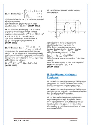 ΝΙΚΟΣ Κ. ΡΑΠΤΗΣ Σελίδα 90
19.101 Δίνεται η f(x) =
⎩
⎨
⎧
lnx
x
+ 1 , 0 < x < 1
1 , x = 1
lnx
x − 1
, x > 1
α) Να αποδείξετε ότι το x0 = 1 είναι το μοναδικό
κρίσιμο σημείο της f .
β) Να δείξετε ότι η εξίσωση f(x) = 0 έχει
μοναδική ρίζα στο (0, +∞) ( ΘΕΜΑ 2016 Ε )
19.102 Δίνεται η συνάρτηση f ∶ ℝ → ℝ δύο
φορές παραγωγίσιμη με συνεχή δεύτερη
παράγωγοώστε να ισχύει e f(x)
+ x = f�f(x)� + ex
x ∈ ℝ και f′ (0) = 1 . Να δείξετε ότι :
α) η f δεν παρουσιάζει ακρότατο στο ℝ
β) η f είναι γνησίως αύξουσα στο ℝ
( ΘΕΜΑ 2016 )
19.103 Δίνεται η f(x) = �
√x4
3
, x ∈ [−1 , 0)
ex
∙ ημx , x ∈ [0 , π]
α) Να δείξετε ότι η συνάρτηση είναι συνεχής
στο [−1 , π] και να βρείτε τα κρίσιμα σημεία της
β) Να μελετήσετε την f ως προς τη μονοτονία και
τα ακρότατα και να βρείτε το σύνολο τιμών της
γ) Να λύσετε την εξίσωση
16 ∙ e−
3π
4 ∙ f(x) − e−
3π
4 ∙ (4x − 3π)2
= 8√2
( ΘΕΜΑ 2017 )
19.104 Δίνεται η γραφική παράσταση της
συνάρτησης f.
α) Να βρείτε το πεδίο ορισμού και το
σύνολο τιμών της συνάρτησης f .
β)Να βρείτε , αν υπάρχουν , τα όρια :
lim
x→1
f(x) , lim
x→3
f(x) , lim
x→5
f(x) , lim
x→7
f(x) , lim
x→9
f(x)
γ) Να βρείτε , αν υπάρχουν , τα όρια :
lim
x→2
1
f(x)
, lim
x→6
1
f(x)
, lim
x→8
f �f (x)�
δ) Να βρείτε τα σημεία στα οποία η f δεν είναι
συνεχής
ε) Να βρείτε τα σημεία x0 του πεδίου ορισμού
της f ώστε να ισχύει f ′ (x0) = 0
( ΘΕΜΑ 2016 Ε )
19.105 Από όλα τα ορθογώνια παραλληλόγραμμα
με εμβαδόν 16 cm2 να βρείτε τις διαστάσεις
εκείνου που έχει την μικρότερη περίμετρο .
Η. Προβλήματα Μεγίστων –
Ελαχίστων
19.106 Από όλα τα ορθογώνια παραλληλόγραμμα
με περίμετρο 16 , να βρείτε τις διαστάσεις εκείνου
που έχει το μεγαλύτερο εμβαδόν .
19.107 Ένα οικόπεδο σχήματος ορθογωνίου
παραλληλογράμμου έχει περίμετρο 400 m .
Αν το μήκος του είναι x m , τότε να βρείτε για
ποια τιμή του x το εμβαδόν του οικοπέδου
γίνεται μέγιστο , καθώς και ποια είναι η μέγιστη
τιμή του εμβαδού .
 