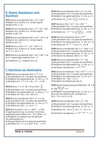 ΝΙΚΟΣ Κ. ΡΑΠΤΗΣ Σελίδα 94
20.27 Δίνεται η συνάρτηση f(x) = αx3
+ βx2
.
Να βρείτε τα α , β ώστε η Cf να έχει σημείο
καμπής το Α(−1 , 4)
Β. Εύρεση Παραμέτρων στην
Κυρτότητα
20.28 Δίνεται η συνάρτηση f(x) = x3
+ αx2
+ βx .
Να βρείτε τα α , β ώστε η Cf να έχει σημείο
καμπής το Α(1 , 0)
20.29 Δίνεται η συνάρτηση f(x) = αx2
− ln2
x + β
Να βρείτε τα α , β ώστε η Cf να έχει σημείο
καμπής το Α(1 , 5)
20.30 Δίνεται η f(x) = x4
− αx3
+ βx2
+ 2 .
Να βρείτε τα α , β ώστε η Cf να έχει καμπή
για x = 1 και x = 2
20.31 Δίνεται η συνάρτηση f(x) = αx3
+ βx2
+ 6x
Αν η f παρουσιάζει ακρότατο στο −1
και καμπή στο
1
2
, να βρείτε τα α , β .
20.32 Δίνεται η συνάρτηση f(x) = e 2x
+ x4
.
α) Να μελετήσετε την f ως προς την κυρτότητα
β) Να βρείτε την εφαπτομένη της Cf στο x0 = 0
γ) Να δείξετε ότι e 2x
≥ 1 + 2x − x4
, x ∈ ℝ .
Γ. Κυρτότητα και Εφαπτομένη
20.33 Δίνεται f ∶ (−∞ , 0] → ℝ με f(x) =
x2
ex
α) Να μελετήσετε την f ως προς την κυρτότητα
β) Να βρείτε την εφαπτομένη της Cf στο x0 = −1
γ) Να δείξετε ότι f(x) + 2e + 3ex ≥ 0
20.34 Δίνεται η συνάρτηση f(x) = ex
+ x ∙ lnx
α) Να μελετήσετε την f ως προς την κυρτότητα
β) Να βρείτε την εφαπτομένη της Cf στο x0 = 1
γ) Να δείξετε ότι f(x) − e ∙ x ≥ x − 1
20.35 Δίνεται η f(x) = (x + α ∙ lnx)2
, α ∈ ℝ .
Η εφαπτομένη (ε) της Cf στο Α(1 , f(1)) είναι
παράλληλη στην ευθεία ζ : 8x − 2y + 2016 = 0.
α) Να βρείτε τον αριθμό α και την εξίσωση
της εφαπτομένης (ε)
β) Να μελετήσετε την f ως προς την κυρτότητα
γ) Να δείξετε ότι 3 + (x + lnx)2
≥ 4x , x > 0 .
20.36 Δίνεται η συνάρτηση f(x) = (x + 1) ∙ lnx
α) Να μελετήσετε την f ως προς την κυρτότητα
β) Να βρείτε την εφαπτομένη της Cf στο x0 = 1
γ) Να δείξετε ότι
1
2
∙ lnx <
x − 1
x + 1
, x ∈ (0 , 1)
20.37 Δίνεται η f(x) = (x2
− 4x − 6)e x − 1
.
α) Να μελετήσετε την f ως προς την κυρτότητα
β) Να βρείτε την εφαπτομένη της Cf στο x0 = 1
γ) Να δείξετε ότι e x − 1
≥
x + 2
x2 − 4x + 6
, x ∈ ℝ .
20.38 Δίνεται η συνάρτηση f(x) = ex+ex
.
α) Να μελετήσετε την f ως προς την κυρτότητα
β) Να βρείτε την εφαπτομένη της Cf στο x0 = 0
γ) Να δείξετε ότι ex+ex−1 ≥ 2x + 1 , x ∈ ℝ
20.39 Δίνεται η συνάρτηση f(x) = x − ln(ex
+ 1)
α) Να μελετήσετε την f ως προς την κυρτότητα
β) Να βρείτε την εφαπτομένη της Cf στο x0 = 0
γ) Να λύσετε την εξίσωση 2f(x) = x − ln4
20.40 Δίνεται η συνάρτηση f(x) = x4
− lnx
α) Να μελετήσετε την f ως προς την κυρτότητα
β) Να βρείτε την εφαπτομένη της Cf στο x0 = 1
γ) Να λύσετε την εξίσωση x = ex4−3x+2
20.41 Δίνεται η συνάρτηση f(x) = 2ex−1 − x + 1
α) Να μελετήσετε την f ως προς την κυρτότητα
β) Να βρείτε την εφαπτομένη της Cf στο x0 = 1
γ) Να δείξετε ότι f(x) − x ≥ 1
δ) Να βρείτε τις ασύμπτωτες της Cf
20.42 Δίνεται παραγωγίσιμη συνάρτηση f ∶ ℝ → ℝ
με lim
x →1
f(x) − 3x
x − 1
= 4
α) Να βρείτε την εφαπτομένη της Cf στο x0 = 1
β) Αν η f είναι κοίλη στο ℝ , να δείξετε ότι
f(x) − 7x + 4 ≤ 0 , x ∈ ℝ
20.43 Δίνεται η συνάρτηση f(x) =
1
x
− lnx .
α) Να μελετήσετε την f ως προς την κυρτότητα
β) Να βρείτε την εφαπτομένη της Cf στο x0 = 1
γ) Να δείξετε ότι lnx ≤
1
x
+2x − 3 , ∀ x > 0 .
δ) Να λύσετε την εξίσωση x x
∙ e3x − 2x2 − 1 = 1
 