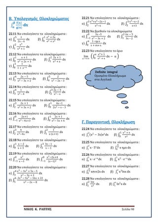 ΝΙΚΟΣ Κ. ΡΑΠΤΗΣ Σελίδα 98
Definite integral
Ορισμένο Ολοκλήρωμα
στα Αγγλικά
Β. Υπολογισμός Ολοκληρώματος
22.11 Να υπολογίσετε τα ολοκληρώματα :
α) ∫
1
2x – 6
5
4
dx β) ∫
ex + 2x
ex + x2
1
0
dx
γ) ∫
x3
x4 + 1
2
1
dx
∫
𝐟𝐟(𝐱𝐱)
𝐠𝐠(𝐱𝐱)
𝐝𝐝𝐝𝐝
𝛃𝛃
𝛂𝛂
22.12 Να υπολογίσετε τα ολοκληρώματα :
α) ∫
x + 1
x2 + 2x + 3
1
0
dx β) ∫
2x + 1
x2 + x
2
1
dx
γ) ∫
1
1 + e−x
1
0
dx
22.13 Να υπολογίσετε τα ολοκληρώματα :
α) ∫
2x − 5
x2 − 3x + 2
4
3
dx β) ∫
2
x2 − 2x – 3
5
4
dx
22.14 Να υπολογίσετε τα ολοκληρώματα :
α) ∫
1
x2 – 4
4
3
dx β) ∫
2x − 3
x2 – x
3
2
dx
22.15 Να υπολογίσετε τα ολοκληρώματα :
α) ∫
2x + 1
x2 + 3x + 2
3
2
dx β) ∫
4x−1
2x2 − x – 3
1
0
dx
22.16 Να υπολογίσετε τα ολοκληρώματα :
α) ∫
2x+1
x2 – 4x+3
0
−1
dx β) ∫
2x + 1
x2− 5x + 6
1
0
dx
22.17 Να υπολογίσετε τα ολοκληρώματα :
α) ∫
4
x3−4x
3
2
dx β) ∫
1
x∙(x+1)
2
1
dx
22.18 Να υπολογίσετε τα ολοκληρώματα :
α) ∫
x − 2
x + 3
1
0
dx β) ∫
3x – 1
x − 1
3
2
dx
22.19 Να υπολογίσετε τα ολοκληρώματα :
α) ∫
x2
x −1
0
−1
dx β) ∫
x2−2x+4
(x−1)2
0
−1
dx
22.20 Να υπολογίσετε τα ολοκληρώματα :
α) ∫
x3 − 3x2 + 5x – 5
x2 − 3x + 2
4
3
dx
β) ∫
2x3 − 5x2 − 16x + 22
x2 − 2x − 8
6
5
dx
22.21 Να υπολογίσετε τα ολοκληρώματα :
α) ∫
x3+x2−2x−1
x2−x
3
2
dx β) ∫
x2−x−2
x+3
3
2
dx
22.22 Να βρεθούν τα ολοκληρώματα
α) ∫
3x−5
x2 − 3x + 2
0
−1
dx β) ∫
6x − 5
3x – 2
2
1
dx
γ) ∫
1−ημ x
x + συν x
π
0
dx
22.23 Να υπολογίσετε το όριο
lim
α→+∞
�∫
ex + 1
ex + x
dx − α
α
0
�
22.24 Να υπολογίσετε τα ολοκληρώματα :
α) ∫ (x2
− 3x)ex
dx
2
1
β) ∫
x2 + x
ex
1
0
dx
Γ. Παραγοντική Ολοκλήρωση
22.25 Να υπολογίσετε τα ολοκληρώματα :
α) ∫ x ∙ 5x
dx
2
1
β) ∫ x ημx dx
π
2
0
22.26 Να υπολογίσετε τα ολοκληρώματα :
α) ∫ x ∙ e−x
dx
1
0
β) ∫ x2
∙ e−x
dx
1
0
22.27 Να υπολογίσετε τα ολοκληρώματα :
α) ∫ xσυν2x dx β) ∫ x3
lnx dx
e
1
π
2
0
22.28 Να υπολογίσετε τα ολοκληρώματα :
α) ∫
lnx
x2
2
1
dx β) ∫ ln2
x dx
e
1
 
