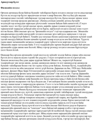 Àðàâäóãààð á¿ëýã
Ôèçèêèéí íýãäýë
Îð÷ëîí åðòºíöºä áîëæ áàéãàà á¿õíèéã òàéëáàðëàõ á¿ðýí íýãäìýë îíîëûã íýãýí àìüñãààãààð
á¿òýýõ íü íýãä¿ãýýð á¿ëýãò ÿðüñàí÷ëàí îãòõîí ÷ àìàð áèø þì. Èíãýýä áèä ¿éë ÿâäëûí
õÿçãààðëàãäìàë õýñãèéã òàéëáàðëàäàã òóñãààð îíîëóóä á¿òýýí, áóñàä íºëººã îðõèæ ýñâýë
òîäîðõîé òîîãîîð îðëóóëæ óðàãøèëäàã. (Õèìèä àòîìûí öºìèéí äîòîîä á¿òöèéã
ìýäýõã¿éãýýð àòîìóóäûí õàðèëöàí ¿éë÷ëýëèéã òîîöîæ áàéñàí áàéõ æèøýýòýé.) Ãýõäýý
ýöñèéí ýöýñò ýíý á¿õ òóñãàé îíîëûã îðëîõ, ººðèéí äóðûí õýìæèãäýõ¿¿íèé óòãûã
òóðøëàãàòàé òààðóóëàõ àëáàã¿é èéì íýãýí á¿ðýí, çºð÷èëã¿é íýãäìýë îíîëûã îëíî ãýäýãò
èòãýæ áîëíî. Èéì îíîëûí ýðýë íü "ôèçèêèéí íýãäýë" ãýäãýýð àëäàðøñàí þì. Ýéíøòåéí
àìüäðàëûíõàà ñ¿¿ëèéí æèë¿¿äèéã íýãäìýë îíîëûí ýðýë õàéãóóëä çîðèóëñàí ÷ òýð ¿åä
òîõèðîî íü á¿ðäýýã¿é áàéæýý. Òóõàéí ¿åä òàòàëöàë áîëîí öàõèëãààí-ñîðîíçîí õ¿÷íèé òóõàé
òóñãàé îíîëóóä áàéñàí áîëîâ÷ öºìèéí õ¿÷íèé òàëààð ìýäýãäñýí þì áàãà áàéëàà. Ò¿¿íýýñ
ãàäíà êâàíò ìåõàíèêèéí õºãæèëä òîäîðõîé ¿¿ðýã ã¿éöýòãýñýí ìºðòëºº ò¿¿íä èòãýõýýñ
Ýéíøòåéí ººðºº òàòãàëçàæ áàéâ. Ãýòýë òîäîðõîéã¿éí çàð÷èì áèäíèé àìüäàð÷ áóé îð÷ëîí
åðòºíöèéí ñóóðü øèíæ ìºí áîëòîé. Èéìä òýðýýð ¿íýíõ¿¿ íýãäìýë îíîëûí á¿ðýëäýõ¿¿í
õýñýã áîëîõ ¸ñòîé.
ªíººäºð áèä îð÷ëîí åðòºíöèéí òóõàé íèëýýä èõ ç¿éëèéã ìýäýæ áàéãàà ó÷ðààñ èéì îíîëûã
á¿òýýõ èòãýë ìàø èõ ºññºí ãýäãèéã áè ¿ç¿¿ëíý. Ãýõäýý õýòýðõèé èõ èòãýõ õýðýãã¿é þì.
Õîîñîí àìëàëòàíä áèä óäàà äàðàà õóóðòàæ áàéñàí! Æèøýý íü, òàñðàëòã¿é áîäèñûã
òîäîðõîéëäîã óÿí õàòàí øèíæ, äóëààí äàìæóóëàõ øèíæ ãýõ ìýò øèíæ¿¿äýýð äàìæóóëæ
á¿õíèéã òàéëáàðëàæ áîëíî ãýæ ýíý çóóíû ýõýíä ¿çýæ áàéëàà. Àòîìûí á¿òýö, òîäîðõîéã¿éí
çàð÷ìûã íýýñýí íü èéì õàíäëàãûã ýãíýãò ¿ã¿é áîëãîâ. Äàðààõàí íü áàñ, 1928 îíä: Íîáåëèéí
øàãíàëò, ôèçèê÷ Ìàêñ Áîðí Ã¸òòèíãåíèé èõ ñóðãóóëèéí çî÷äûí ºìíº ãàðààä "Áèäíèé
îéëãîæ áàéãààãààð ôèçèê õàãàñ æèëèéí äàðàà òºãñºíº" ãýæ õýëñýí þì. Òýðýýð Äèðàêèéí
íýýãýýä óäààã¿é áàéñàí ýëåêòðîíû òîìú¸îíä ¿íäýñëýí òèéí èòãýëòýé áàéæýý. Èéì òîìú¸î
òýð ¿åä ìýäýãäýæ áàéñàí õî¸ð áººìèéí íýã áîëîõ ïðîòîíû õóâüä ÷ áàéõ ¸ñòîé áºãººä èéí
îíîëûí ôèçèê ºíäºðëºíº ãýæ á¿ãä áîäñîí àæ. Ãýâ÷ íåéòðîí áîëîí öºìèéí õ¿÷èéã íýýñýí íü
ýíýõ¿¿ òààìàãëàëûã ÷ òººðºëä¿¿ëæ îðõèëîî. Ãýëýý ÷ ãýñýí áàéãàëèéí ýöñèéí õóóëèóäûã õàéõ
àæèë ìààíü òºãñãºëäºº îéðòñîí áàéõàà ãýñýí àÿäóó ººäðºã ¿çýëä ºíººäºð ¿íäýñëýë áàéãàà
ãýäýãò áè èòãýäýã. ªìíºõ á¿ëã¿¿äýä òàòàëöëûí òóñãàé îíîëûã òºëººëäºã õàðüöàíãóéí
åðºíõèé îíîë áîëîí ñóë, õ¿÷òýé, öàõèëãààí-ñîðîíçîí õ¿÷èéã òàéëáàðëàäàã òóñãàé îíîëóóäûí
òàëààð ºã¿¿ëñýí áèëýý. Òàòàëöëûã ººðòºº áàãòààãààã¿éãýýñ ãàäíà îíîëûí õóâüä
òîîöîîëîãäîõã¿é, ñàéòàð òîõèðñîí íºõöëººñ ë òóðøèëòòàé òààðàõ, ÿíç á¿ðèéí áººìèéí
õàðüöàíãóé ìàññíóóä ãýõ ìýò õýìæèãäýõ¿¿íèéã àãóóëäàãèéí óëìààñ á¿ðýí õàíãàëòòàé ãýæ
òîîöîãäîìã¿é áàéäàã èõ íýãäëèéí õýìýýõ îíîëä ñ¿¿ëèéí ãóðàâ íü íýãòãýãäñýí áàéæ
ìàãàäã¿é. Òàòàëöëûã áóñàä õ¿÷òýé íýãòãýñýí áàéõ îíîëûã áèé áîëãîõ ¿íäñýí áýðõøýýë
õàðüöàíãóéí åðºíõèé îíîë íü "ñîíãîäîã" îíîë áàéäàãòàé ººðººð õýëáýë òýðýýð êâàíò
ìåõàíèêèéí òîäîðõîéã¿éí çàð÷ìûã õàðãàëçäàãã¿éòýé õîëáîîòîé. Áóñàä òóñãàé îíîëóóä êâàíò
ìåõàíèêòàé ÷óõàë õýñãýýðýý õîëáîãääîã. Èéìä þóíû ºìíº õàðüöàíãóéí åðºíõèé îíîëûã
òîäîðõîéã¿éí çàð÷èìòàé íýãòãýõ íü ÷óõàë. Áèäíèé ¿çñýíýýð òèéì íýãäëèéí ¿ð ä¿íä õàð í¿õ
õàð áàéõàà áîëüæ, îð÷ëîí åðòºíöººñ îíöãîé öýã¿¿ä àëãà áîëæ, òýðýýð õèë õÿçãààðã¿é, áèâ
 