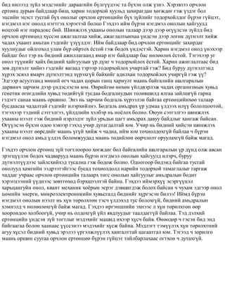 áèä íèëýýä ç¿éë ìýäñýíèéã äàðààãèéí á¿ëã¿¿äýýñ òà á¿õýí îëæ ¿çíý. Õýðýâçýý îð÷ëîí
åðòºíö äóðûí áàéäëààð áèø, õàðèí òîäîðõîé õóóëüä çàõèðàãäàí õºãæäºã ãýæ ¿çäýã áîë
ýöñèéí ýöýñò òóñãàé á¿õ îíîëûã îð÷ëîí åðòºíöèéí á¿õ ç¿éëèéã òîäîðõîéëäîã á¿ðýí ã¿éöýò,
íýãäìýë íýã îíîëä íýãòãýõ õýðýãòýé áîëíî Ãýõäýý èéì á¿ðýí íýãäìýë îíîëûí õàéãóóëä
íîöòîé íýã ïàðàäîêñ áèé. Øèíæëýõ óõààíû îíîëûí òàëààð äýýð äýýð ºã¿¿ëñýí ç¿éëä áèä
îð÷ëîí åðòºíöºä õ¿ññýí àæàãëàëòàà õèéæ, àæàãëàëòûíõàà ¿íäñýí äýýð ëîãèê ä¿ãíýëò õèéæ
÷àäàõ óõààíò àìüòàí ãýäãèéã ¿ç¿¿ëäýã. Èéì áàéäëààð áèä îð÷ëîí åðòºíöèéã çàõèðäàã
õóóëèóäûã îéëãîõîä óëàì á¿ð îéðòîõ ¸ñòîé ãýæ áîäîõ ¿íäýñòýé. Õàðèí íýãäìýë îíîä ¿íýõýýð
áàéäàã áîë òýð íü áèäíèé àæèëëàãààíä ÿìàð íýã áàéäëààð áàñ íºëººëºõ ¸ñòîé. Òýãýõýýð óã
îíîë ò¿¿íèéã õàéõ áèäíèé õàéãóóëûí ¿ð ä¿íã ÷ òîäîðõîéëîõ ¸ñòîé. Õàðèí àæèãëàëòààñ áèä
çºâ ä¿ãíýëò õèéíý ãýäãèéã ÿàãààä òýðýýð òîäîðõîéëîõ ó÷èðòàé ãýæ? Áèä áóðóó ä¿ãíýëòýíä
õ¿ðýõ ýñâýë ÿìàð÷ ä¿ãíýëòýíä õ¿ðýõã¿é áàéõèéã àäèëõàí òîäîðõîéëîõ ó÷èðã¿é ãýæ ¿¿?
Ýäãýýð àñóóëòàíä ìèíèé ºã÷ ÷àäàõ öîðûí ãàíö õàðèóëò ìààíü áàéãàëèéí øàëãàðàëûí
äàðâèí÷ çàð÷èì äýýð ¿íäýñëýñýí þì. ªºðèéãºº íºõºí ¿éëäâýðëýæ ÷àäàõ îðãàíèçìûí õóâüä
ãåíåòèê ºãºãäëèéí õóâüä òºäèéã¿é òóñäàà áîäãàëèóäûí òºëºâøèëä ÿëãàà çàéëøã¿é ãàðíà
ãýäýãò ñàíàà ìààíü îðøèíî. Ýíý íü çàð÷èì áîäãàëü õ¿ðýýëýí áàéãàà åðòºíöèéíõºº òàëààð
áóñäààñàà ÷àäàëòàé ãýäãèéã èëýðõèéëíý. Áîäãàëü àìüäðàõ ¿ð óäìàà ¿ëäýýõ èë¿¿ áîëîëöîîòîé,
òýãýõýýð òýäíèé ñýòãýëãýý, ¿éëäëèéí õýëáýð íü íî¸ëîõ áîëíî. Îþóí ñýòãýëãýý øèíæëýõ
óõààíû íýýëò ãýæ áèäíèé íýðëýäýã ç¿éë óðüäüí öàãò àìüäðàõ äàâóó áàéäëûã õàíãàæ áàéñàí.
ªã¿¿ëñýí á¿õýí îäîî õýâýýð ãýõýä ó÷èð äóòàãäàëòàé þì. Ó÷èð íü áèäíèé õèéñýí øèíæëýõ
óõààíû íýýëò ººðñäèéã ìààíü ¿ã¿é õèéæ ÷ ÷àäíà, èéì þì òîõèîëäîõã¿é áàéëàà ÷ á¿ðýí
íýãäìýë îíîë àìüä ¿ëäýõ áîëîìæóóäàä ìààíü òºäèéëºí ººð÷ëºëò îðóóëàõã¿é áàéæ ìàãàä.
Ãýõäýý îð÷ëîí åðòºíö ç¿é òîãòëîîðîî õºãæäºã áîë áàéãàëèéí øàëãàðàëûí ¿ð ä¿íä îëæ àâñàí
ýðýãö¿¿ëýí áîäîõ ÷àäâàðóóä ìààíü á¿ðýí íýãäìýë îíîëûí õàéãóóëä èëýð÷, áóðóó
ä¿ãíýëò¿¿äýýñ çàéëñõèéõýä òóñàëíà ãýæ áîäîæ áîëíî. Îäîîãîîð áèäýíä áàéãàà òóñãàé
îíîëóóä õàìãèéí ýýäðýýòýéãýýñ áóñàä òîõèîëäîëä íàðèéí òîäîðõîé òàìàãëàëûã ãàðãàæ
÷àääàã ó÷ðààñ îð÷ëîí åðòºíöèéí òàëààðõ òºãñ îíîëûí õàéãóóëûã àìüäðàëûí áîäèò
õýðýãöýýíèé ¿¿äíýýñ çºâòãºõºä áýðõøýýëòýé áàéíà. Ãýõäýý èéìýðõ¿¿ ýñýðã¿¿öýë
õàðüöàíãóéí îíîë, êâàíò ìåõàíèê õî¸ðûí ýñðýã äýâøèãäýæ áîëîõ áàéñàí ÷ ÷óõàì ýäãýýð îíîë
öºìèéí ýíåðãè, ìèêðîýëåêòðîíèêèéí õóâüñãàëä áèäíèéã õ¿ðãýñýí áèëýý! Èéìä á¿ðýí
íýãäìýë îíîëûí íýýëò íü õ¿í òºðºëõòºí òýñ÷ ¿ëäýõýä òóñ áîëîõã¿é, áèäíèé àìüäðàëûí
õýìíýëä ÷ íºëººëºõã¿é áàéæ ìàãàä. Ãýõäýý èðãýíøëèéí ýõíýýñ ë õ¿í òºðºëõòºí ººð
õîîðîíäîî õîëáîîã¿é, ó÷èð íü îëäîõã¿é ¿éë ÿâäëóóäûã òààëäàãã¿é áàéëàà. Òýä äýëõèé
åðòºíöèéí ¿íäñýí ç¿é òîãòëûã ìýäýõèéã ìàøèä èõýýð õ¿ñ÷ áàéâ. ªíººäºð ÷ ãýñýí áèä ýíä
áàéãààãàà áîëîí õààíààñ ¿¿ññýíýý ìýäýõèéã õ¿ñæ áàéíà. Ìýäëýãò òýì¿¿ëýõ õ¿í òºðºëõòíèé
àãóó õ¿ñýë áèäíèé õóâüä ýðýëýý ¿ðãýëæë¿¿ëýõ õàíãàëòòàé öàãààòãàë þì. Òýãýýä ÷ çîðèëãî
ìààíü îðøèí ñóóãàà îð÷ëîí åðòºíöºº á¿ðýí ã¿éöýò òàéëáàðëàõààñ îãòõîí ÷ äóòàõã¿é.
 