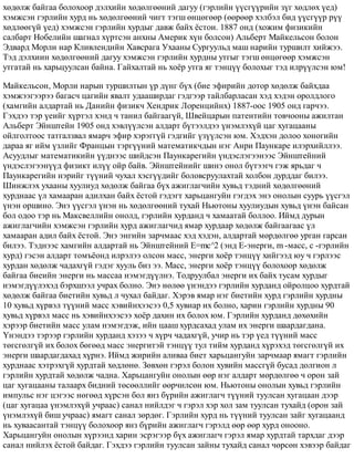 õºäºëæ áàéãàà áîëîõîîð äýëõèéí õºäºëãººíèé äàãóó (ãýðëèéí ¿¿ñã¿¿ðèéí ç¿ã õºäëºõ ¿åä)
õýìæñýí ãýðëèéí õóðä íü õºäºëãººíèé ÷èãò òýãø ºíöºãººð (ººðººð õýëáýë áèä ¿¿ñã¿¿ð ð¿¿
õºäëººã¿é ¿åä) õýìæñýí ãýðëèéí õóðäûã äàâæ áàéõ ¸ñòîè. 1887 îíä (õîæèì ôèçèêèéí
ñàëáàðò Íîáåëèéí øàãíàë õ¿ðòñýí àíõíû Àìåðèê õ¿í áîëñîí) Àëüáåðò Ìàéêåëüñîí áîëîí
Ýäâàðä Ìîðëè íàð Êëèâëåíäèéí Õàâñðàãà Óõààíû Ñóðãóóëüä ìàø íàðèéí òóðøèëò õèéæýý.
Òýä äýëõèèí õºäºëãººíèé äàãóó õýìæñýí ãýðëèéí õóðäíû óòãûã òýãø ºíöºãººð õýìæñýí
óòãàòàé íü õàðüöóóëñàí áàéíà. Ãàéõàëòàé íü õî¸ð óòãà ÿã òýíö¿¿ áîëîõûã òýä èëð¿¿ëñýí þì!
Ìàéêåëüñîí, Ìîðëè íàðûí òóðøèëòûí ¿ð ä¿íã á¿õ (áèå ýôèðèéí äîòîð õºäºëæ áàéõäàà
õýìæýýãýýðýý áàãàñ÷ öàãèéí ÿâàëò óäààøèðäàã ãýäãýýð òàéëáàðëàñàí õýä õýäýí îðîëäëîãî
(õàìãèéí àëäàðòàé íü Äàíèéí ôèçèê÷ Õåíäðèê Ëîðåíöèéíõ) 1887-îîñ 1905 îíä ãàð÷ýý.
Ãýõäýý òýð ¿åèéã õ¿ðòýë õýíä ÷ òàíèë áàéãààã¿é, Øâåéöàðûí ïàòåíòèéí òîâ÷îîíû àæèëòàí
Àëüáåðò Ýéíøòåéí 1905 îíä õýâë¿¿ëñýí àëäàðò á¿òýýëäýý ¿íýìëýõ¿é öàã õóãàöààíû
îéëãîëòîîñ òàòãàëçâàë ÿìàð÷ ýôèð õýðýãã¿é ãýäãèéã ¿ç¿¿ëñýí þì. Õýäõýí äîëîî õîíîãèéí
äàðàà ÿã èéì ¿çëèéã Ôðàíöûí òýðã¿¿íèé ìàòåìàòèê÷äûí íýã Àíðè Ïàóíêàðå èëýðõèéëëýý.
Àñóóäëûã ìàòåìàòèêèéí ¿¿äíýýñ øèéäñýí Ïàóíêàðåãèéí ¿íäýñëýãýýíýýñ Ýéíøòåéíèé
¿íäýñëýãýýí¿¿ä ôèçèêò èë¿¿ îéð áàéâ. Ýéíøòåéíèéã øèíý îíîë á¿òýýã÷ ãýæ ÿðüäàã ÷
Ïàóíêàðåãèéí íýðèéã ò¿¿íèé ÷óõàë õýñã¿¿äèéã áîëîâñðóóëàõòàé õîëáîí äóðääàã áèëýý.
Øèíæëýõ óõààíû õóóëèóä õºäºëæ áàéãàà á¿õ àæèãëàã÷èéí õóâüä òýäíèé õºäºëãººíèé
õóðäíààñ ¿ë õàìààðàí àäèëõàí áàéõ ¸ñòîé ãýäýãò õàðüöàíãóéí ãýãäýõ ýíý îíîëûí ñóóðü ¿¿ñãýë
¿íýí îðøèíî. Ýíý ¿¿ñãýë ¿íýí íü õºäºëãººíèé òóõàé Íüþòîíû õóóëèóäûí õóâüä ¿íýí áàéñàí
áîë îäîî òýð íü Ìàêñâåëëèéí îíîëä, ãýðëèéí õóðäàíä ÷ õàìààòàé áîëëîî. Èéìä äóðûí
àæèãëàã÷èéí õýìæñýí ãýðëèéí õóðä àæèãëàã÷èä ÿìàð õóðäààð õºäºëæ áàéãààãààñ ¿ë
õàìààðàí àäèë áàéõ ¸ñòîé. Ýíý ýíãèéí çàð÷ìààñ õýä õýäýí, àëäàðòàé ìºðäºëãºº óðãàí ãàðñàí
áèëýý. Òýäíýýñ õàìãèéí àëäàðòàé íü Ýéíøòåéíèé E=mc^2 (ýíä E-ýíåðãè, m -ìàññ, ñ -ãýðëèéí
õóðä) ãýñýí àëäàðò òîìú¸îíä èëðýëýý îëñîí ìàññ, ýíåðãè õî¸ð òýíö¿¿ õèéãýýä þó ÷ ãýðëýýñ
õóðäàí õºäºëæ ÷àäàõã¿é ãýäýã õóóëü áèç ýý. Ìàññ, ýíåðãè õî¸ð òýíö¿¿ áîëîõîîð õºäºëæ
áàéãàà áèåèéí ýíåðãè íü ìàññàà íýìýãä¿¿ëíý. Òîäðóóëáàë ýíåðãè èõ áàéõ òóñàì õóðäûã
íýìýãä¿¿ëýõýä áýðõøýýë ó÷ðàõ áîëíî. Ýíý íºëºº ¿íýíäýý ãýðëèéí õóðäàíä îéðîëöîî õóðäòàé
õºäºëæ áàéãàà áèåòèéí õóâüä ë ÷óõàë áàéäàã. Õýðýâ ÿìàð íýã áèåòèéí õóðä ãýðëèéí õóðäíû
10 õóâüä õ¿ðâýë ò¿¿íèé ìàññ õýâèéíõýýñýý 0,5 õóâèàð èõ áîëíî, õàðèí ãýðëèéí õóðäíû 90
õóâüä õ¿ðâýë ìàññ íü õýâèéíõýýñýý õî¸ð äàõèí èõ áîëîõ þì. Ãýðëèéí õóðäàíä äºõºõèéí
õýðýýð áèåòèéí ìàññ óëàì íýìýãäýæ, èéí öààø õóðäñàõàä óëàì èõ ýíåðãè øààðäàãäàíà.
¯íýíäýý òýðýýð ãýðëèéí õóðäàíä õýçýý ÷ õ¿ð÷ ÷àäàõã¿é, ó÷èð íü òýð ¿åä ò¿¿íèé ìàññ
òºãñãºëã¿é èõ áîëîõ áºãººä ìàññ ýíåðãèòýé òýíö¿¿ òóë òèéì õóðäàíä õ¿ðýõýä òºãñãºëã¿é èõ
ýíåðãè øààðäàãäàõàä õ¿ðíý. Èéìä æèðèéí àëèâàà áèåò õàðüöàíãóéí çàð÷ìààð ÿìàãò ãýðëèéí
õóðäíààñ õýòðýõã¿é õóðäòàé õºäëºíº. Çºâõºí ãýðýë áîëîí õóâèéí ìàññã¿é áóñàä äîëãèîí ë
ãýðëèéí õóðäòàé õºäºëæ ÷àäíà. Õàðüöàíãóéí îíîëûí ººð íýã àëäàðò ìºðäºëãºº ÷ îðîí çàé
öàã õóãàöààíû òàëààðõ áèäíèé òºñººëëèéã ººð÷èëñºí þì. Íüþòîíû îíîëûí õóâüä ãýðëèéí
èìïóëüñ íýã öýãýýñ íºãººä õ¿ðñýí áîë ÿíç á¿ðèéí àæèãëàã÷ ò¿¿íèé òóóëñàí õóãàöààí äýýð
(öàã õóãàöàà ¿íýìëýõ¿é ó÷ðààñ) ñàíàë íèéëäýã ÷ ãýðýë õýð õîë çàì òóóëñàí òóõàéä (îðîí çàé
¿íýìëýõ¿é áèø ó÷ðààñ) ÿìàãò ñàíàë çºðäºã. Ãýðëèéí õóðä íü ò¿¿íèé òóóëñàí çàéã õóãàöààíä
íü õóâààñàíòàé òýíö¿¿ áîëîõîîð ÿíç á¿ðèéí àæèãëàã÷ ãýðýëä ººð ººð õóðä îíîîíî.
Õàðüöàíãóéí îíîëûí õ¿ðýýíä õàðèí ýñðýãýýð á¿õ àæèãëàã÷ ãýðýë ÿìàð õóðäòàé òàðõäàã äýýð
ñàíàë íèéëýõ ¸ñòîé áàéäàã. Ãýõäýý ãýðëèéí òóóëñàí çàéíû òóõàéä ñàíàë ÷ºðñºí õýâýýð áàéäàã
 