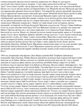 õýìæèãäýõ¿¿íèéã îðóóëàí îíîëîî ººð÷ëºí õóâèðãàñàí þì. ßìàð íýã ¿¿ñã¿¿ðýýñ
¿¿ñäýãã¿éãýýðýý áóñàä õ¿÷íýýñ ÿëãàðäàã. Ãýõäýý îðîí-öàãûí á¿òöýä áàãòäàã "òàòàëöëûí
ýñðýã" õýìýýõ øèíý õ¿÷èéã òýðýýð îðóóëñàí áèëýý. Îðîí-öàã óãààñ òýëýõ õàíäëàãàòàé áàéäàã
áºãººä ýíý òýëýëò îð÷ëîí åðòºíö òîãòâîðòîé áàéíà ãýæ Ýéíøòåéí áàòëàâ. Ìàãàäã¿é öîð ãàíö
õ¿í õàðüöàíãóéí åðºíõèé îíîëä èòãýæ áàéæýý. Òîãòâîðòîé áóñ îð÷ëîí åðòºíöèéã óðüä÷èëàí
õýëñýí õàðüöàíãóé òààìàãëàëààñ çàéëñõèéõ àðãà çàìûã Ýéíøòåéí áîëîí áóñàä ýðäýìòýä õàéæ
áàéõàä Îðîñûí ôèçèê÷, ìàòåìàòèê÷ Àëåêñàíäåð Ôðèäìàí õàðèí ýñðýãýýð ò¿¿íèéã
òàéëáàðëàõèéã îðîëäîæ áàéâ Áèä õààøàà ÷ õàðëàà ãýñýí îð÷ëîí åðòºíö èæèë õàðàãäàõ áºãººä
ýíý íü îð÷ëîí åðòºíöèéã ººð õàà íýã ãàçðààñ àæèãëàõàä ÷ ¿íýí áàéíà ãýñýí ìàø ýíãèéí õîåð
òààìàãëàëûã Ôðèäìàí äýâø¿¿ëæýý. Çºâõºí ýíý õî¸ð ñàíààí äýýð òóëãóóðëàí, îð÷ëîí
åðòºíöèéã òîãòâîðòîé ãýæ áîäîæ áîëîõã¿éã Ôðèäìàí ¿ç¿¿ëñýí þì. ¯íýíäýý Ýäâèí Õàááëûí
íýýëòýýñ õýäõýí æèëèéí ºìíº áóþó 1922 îíä Ôðèäìàí ò¿¿íèé íýýõ ç¿éëèéã çºâ òààìàãëàæ
áàéæýý! Îð÷ëîí åðòºíö àëü ÷ ç¿ãò èæèë õàðàãäàíà ãýñýí òààìàãëàë áîäèò áàéäàë äýýð
áèåëýõã¿é íü ìýäýýæ. Æèøýý íü, áèäíèé ¿çñýí÷ëýí ìàíàé ãàëàêòèêèéí çàðèì îä Òýíãýðèéí
çààäàë ãýãäýõ ãýðýëò íàðèéõàí çóðâàñûã øºíèéí òýíãýðò ¿¿ñãýäýã. Ãýõäýý õîëûí ãàëàêòèê ðóó
õàðàõ þì áîë òýä á¿õ ç¿ãò áàðàã ë èæèë òîîíû áàéíà. Èéìä áàãà õýìæýýíèé õ¿ðýýí äýõ
ÿëãààã àíçààðàõã¿é îðõèæ, ãàëàêòèê õîîðîíäûí çàéòàé õàðüöóóëñàí òîì õýìæýýíä àæèãëàëò
õèéõ ¿åä îð÷ëîí åðòºíö ¿íýíäýý á¿õ ç¿ãò áàðàã ë èæèë õàðàãäàõ ¸ñòîé. Áîäèò îð÷ëîí
åðòºíöèéí îéðîëöîî òàéëáàð áîëîõ, Ôðèäìàíû òààìàãëàëûí õóâüä ýíý íü îëîí æèëèéí òóðø
õàíãàëòòàé çºâòãºë áîëñîí þì. Ãýõäýý Ôðèäìàíû òààìàãëàë ¿íýíäýý ìàíàé îð÷ëîí
åðòºíöèéí òóõàé ãàéõàëòàé íàðèéí òàéëáàð ºãäºãèéã õîæèì àçòàé òîõèîëäëîîð èëð¿¿ëñýí
áèëýý.
1965 îíä Àìåðèêèéí õî¸ð ôèçèê÷, Íüþ-Æåðñè ìóæèéí Bell Telephone Laboratories
êîìïàíèéí Àðíî Ïåíçèàñ, Ðîáåðò Âèëñîí íàð áè÷èë-äîëãèîíû ìàø ìýäðýìòãèé á¿ðòãýã÷èéã
àøèãëàæ ¿çñýí áàéíà. (Áè÷èë-äîëãèîí íü ãýðëèéí äîëãèîíòîé ìàø òºñòýé, ãýõäýý ò¿¿íèé
äàâòàìæ íü ñåêóíäýä àðâàí ìÿíãàí ñàÿ äîëãèîíû ýðýìáèéí áàéäàã.) Á¿ðòãýã÷ íü áàéõ
¸ñòîéãîîñ èë¿¿ èõ øóóãèàí á¿ðòãýñýí áàéñàí íü Ïåíçèàñ, Âèëñîí õî¸ðûã ãàéõàøðóóëæýý. Ýíý
øóóãèàí õààíààñ èðñýí íü ìýäýãäýõã¿é áàéæ. Òýð õî¸ð á¿ðòãýã÷ýýñýý ñàíãàñ îëîîä, èéìýðõ¿¿
áîëîìæèò áóñàä õ¿÷èí ç¿éëèéã ýõëýýä øàëãàæ ¿çñýí ÷ óäàëã¿é òýäíèéã õýðýãñýõýý áîëüñîí
áàéíà. Ãýðëèéí öàöðàãóóä òýíãýðèéí õàÿàíààñ èðæ á¿ðòãýãäýõäýý ÷àíõ äýýðýýñ èðæ
á¿ðòãýãäýõ ¿åèéíõýýñýý èë¿¿ èõ àãààð ìàíäëûã òóóëäàã ó÷ðààñ àãààð ìàíäëûí äîòðîîñ èðñýí
àëèâàà øóóãèàí á¿ðòãýã÷èéã ýãö äýýø ÷èãë¿¿ëýýã¿é ¿åä àðàé õ¿÷òýé áàéõ ó÷èðòàéã òýä îëæ
ìýäæýý. Èë¿¿ øóóãèàí íü á¿ðòãýã÷èéã õààøàà ÷ ÷èãë¿¿ëñýí èæèë áàéñàí áîëîõîîð àãààð
ìàíäëûí ãàäíààñ èðñýí áàéõ ¸ñòîé áîëîâ. Òýð íü ºäºð ÷, øºíº ÷, æèëèéí àëü ÷ óëèðàëä,
äýëõèé òýíõëýãýý òîéðîí ýðãýæ, íàðûã òîéðñîí ýðãýëòýý õèéæ áàéõàä ÷ èæèë áàéëàà.
Òýãýõýýð ýíýõ¿¿ öàöðàã Íàðíû Ñèñòåìèéí öààíààñ, òýð á¿¿ õýë ìàíàé ãàëàêòèêèéí öààíààñ
èðñýí áàéõ ¸ñòîé ãýñýí ¿ã, ýñðýã òîõèîëäîëä äýëõèéí õºäºëãººíººñ áîëîîä á¿ðòãýã÷ ÷èãëýëýý
ººð÷ëºõ ó÷ðààñ öàöðàãèéí ýð÷èì ººð÷ëºãäºõ áàéñàí þì. ¯íýíäýý ýíý öàöðàã áèäýíä õ¿ðòëýý
àæèãëàãäàõ áàðàã á¿õ îð÷ëîí åðòºíöººð íýâòýð÷ ãàðñàí íü èëýðõèé áºãººä òýðýýð ÿíç á¿ðèéí
÷èãò èæèë áàéãàà áîëîõîîð îð÷ëîí åðòºíö ÷ ãýñýí íààíàäàæ òîì õýìæýýíäýý á¿õ ÷èãò èæèë
áàéõ ¸ñòîé àæ. Àëü ÷ ç¿ã ð¿¿ àæèãëàëò õèéëýý ãýñýí ýíý øóóãèàí àðâàí ìÿíãàä íýã õóâèàñ
èë¿¿ áàéõààð õýçýý ÷ ººð÷ëºãäºõã¿é ãýäãèéã áèä îäîî ìýääýã áîëñîí. Èíãýæ Ïåíçèàñ,
Âèëñîí õî¸ð Ôðèäìàíû ýõíèé òààìàãëàëûí ãàéõàëòàé íàðèéí áàòàëãààã ñàíàìñàðã¿éãýýð
îëñîí þì. Áàðàã ë òýð ¿åä õºðø çýðãýëäýý Ïðèíñòîíû Èõ Ñóðãóóëèéí ôè÷èê÷ Áîá Äèêêå,
 