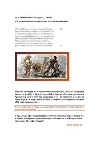 Το Β΄ ΠΑΡΑΔΕΙΓΜΑαπό τον Όμηρο: Χ, 260-267:
« Το σχήμα του αδυνάτουστην απάντησητουΑχιλλέα στον Έκτορα»
Μ' άγριοβλέμμ'απάντησεν ογρήγοροςΠηλείδης: 260
«Μη μου προφέρειςσύμβασες,ωΈκτορ μισητέ μου,
λεοντάρια καιάνθρωποιποτέδενόμοσαν ειρήνην,
λύκοικαι αρνιά δενγίνεταιποτένα ομογνωμήσουν,
αλλ'έχθρανέχουνάσπονδηνκακήνανάμεσόν τους.
Τόσο κι εγώ δενδύναμαιποτένα σ' αγαπήσω,
καιόρκουςδεν θα ομόσομεπριν έναςαπ' τουςδύο
χορτάσειμετο αίμα του τονανδρειωμένον Άρην. 267
Λίγο πριν την έναρξη της πιο σημαντικής μονομαχίας του έπους, της μονομαχίας
Έκτορα και Αχιλλέα, ο Έκτορας προσπαθεί με όρκο να πάρει υπόσχεση από τον
Αχιλλέα πως μετά τη λήξη της μονομαχίας τους, θα παραδώσει ο νικητής το
νεκρό σώμα ( =τη σορό) στους οικείους (= συγγενείς) του νικημένου, αλώβητο
αλλά χωρίς τα άρματά του.
Ο Αχιλλέας, με ύφος σκληροτράχηλου νικητή αρνείται στον Έκτορα το αίτημά του:
« Αν ποτέ οι άνθρωποι συμφιλιωθούν με τα λιοντάρια και οι λύκοι με τα αρνιά,
τότε κι εμείς θα συμφωνήσουμε!»
ΓΩΓΟΥ ΜΑΡΙΑ, Β2
Είναι γνωστό ότι με το πέρας της μονομαχίας ο Νικητής έπαιρνε πάντα ως έπαθλο
του όπλα του Νικημένου.
 