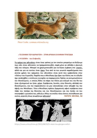 Photo Credits: commons.wikimedia.org
« ΤΟ ΣΧΗΜΑ ΤΟΥ ΑΔΥΝΑΤΟΥ» ΣΤΗΝ ΑΡΧΑΙΑ ΕΛΛΗΝΙΚΗ ΤΡΑΓΩΔΙΑ
« Η ΕΛΕΝΗ» του Σοφοκλή.
Το σχήμα του αδυνάτου είναι ένας τρόπος με τον οποίον μπορούμε να δείξουμε
πως κάτι είναι αδύνατον να πραγματοποιηθεί, παρά μόνο αν αλλάξει η φυσική
τάξη του κόσμου. Μπορεί να χρησιμοποιηθεί για να δώσει έμφαση στο «ποτέ»,
αλλά και για να τονίσει έναν όρκο. Ένα από τα πιο γνωστά παραδείγματα που
γίνεται χρήση του σχήματος του αδυνάτου είναι αυτό που εμφανίζεται στην
«Ελένη» του Ευριπίδη. Παρόλο που ο Μενέλαος έχει βρει την Ελένη και το είδωλο
έχει αναληφθεί, ο κίνδυνος συνεχίζει να παραμονεύει Πρέπει να αντιμετωπίσουν
τον Θεοκλύμενο, ο οποίος θέλει να πάρει την Ελένη για σύζυγό του και θα του
ήταν εξυπηρετικό αν ήταν…χήρα. Στρέφονται, λοιπόν, στην Θεονόη, αδελφή του
Θεοκλύμενου, και την παρακαλούνε να μην αποκαλύψει στον αδερφό της την
άφιξη του Μενέλαου. Τότε ο Μενέλαος πράττει δραματικά, αφού στρέφεται στον
τάφο του πατέρα της Θεονόης και του Θεοκλύμενου και του ζητάει να του
επιστραφεί η γυναίκα του, αλλιώς ο Άδης να στείλει πίσω όσους σκοτώθηκαν για
εκείνη, γεγονός όπως γνωρίζουμε αδύνατο! ΠΑΤΕΡΑ ΜΕΛΙΝΑ, Β2
https://www.schooltime.gr/2015/08/22/h-eleni-tou-giorgou-seferi-
 