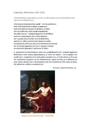 Σοφοκλής, Φιλοκτήτης 1325-1335:
«Ο Νεοπτόλεμος προσπαθεί να πείσει τον Φιλοκτήτη να τον ακολουθήσει στην
Τροία και να θεραπευτεί» :
«Και άκουσε προσεχτικά και γράφ’ τα στο μυαλό σου:
Από τη θεία βούληση σε βρήκε η αρρώστια,
γιατί στης Χρύσης σίμωσες το φύλακα, το φίδι,
που τον ακάλυπτο σηκό κρυφά παραφυλάει.
Και μάθε πως απ’ τη βαριά αρρώστια δε θα έβρεις
ποτέ σου ανακούφιση, όσο ο ήλιος βγαίνει
απ' τη μεριά αυτή και πάει εκεί και βασιλεύει,
προτού να ’ρθεις εκούσια στης Τροίας τα πεδία,
να γιατρευτείς από τους γιους του Ασκληπιού κοντά μας
απ' την πικρή αρρώστια σου και τ' οχυρό το κάστρο
να κυριεύσεις φανερά μ’ εμένα και τα τόξα».
Η προτροπή του Νεοπτόλεμου προς τον καταβεβλημένο απ’ τη βαριά αρρώστια
Φιλοκτήτη, είναι επίσης βαρυσήμαντη, γι’ αυτό και πρέπει «να τη γράψει στο
μυαλό του»: η αρρώστια του είναι μέρος τιμωρίας του, γι’ αυτό μόνον οι δυο γιοι
του Ασκληπιού μπορούν να τον θεραπεύσουν, αρκεί να πάει με τη θέλησή του
στην Τροία. Αλλιώς όσο ο ήλιος βγαίνει από την Ανατολή και δύει προς τη Δύση,
δεν πρόκειται να βρει τη γιατρειά του!
ΑΓΓΕΛΗΣ ΚΩΝΣΤΑΝΤΙΝΟΣ, Β2
Πίνακας του Jean Germain Drouais, (1763-1788).
 