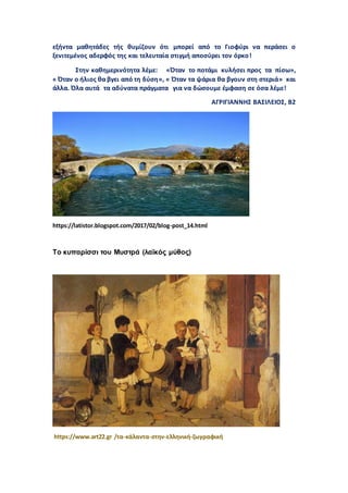 εξήντα μαθητάδες τής θυμίζουν ότι μπορεί από το Γιοφύρι να περάσει ο
ξενιτεμένος αδερφός της και τελευταία στιγμή αποσύρει τον όρκο!
Στην καθημερινότητα λέμε: «Όταν το ποτάμι κυλήσει προς τα πίσω»,
« Όταν ο ήλιος θα βγει από τη δύση», « Όταν τα ψάρια θα βγουν στη στεριά» και
άλλα. Όλα αυτά τα αδύνατα πράγματα για να δώσουμε έμφαση σε όσα λέμε!
ΑΓΡΙΓΙΑΝΝΗΣ ΒΑΣΙΛΕΙΟΣ, Β2
https://latistor.blogspot.com/2017/02/blog-post_14.html
Το κυπαρίσσι του Μυστρά (λαϊκός μύθος)
https://www.art22.gr /τα-κάλαντα-στην-ελληνική-ζωγραφική
 