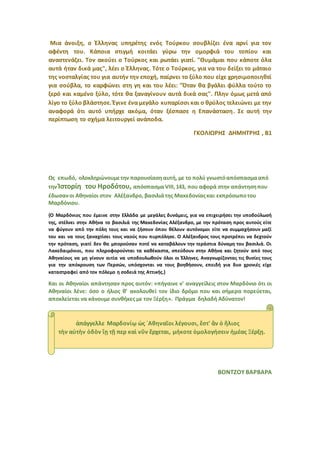 Μια άνοιξη, ο Έλληνας υπηρέτης ενός Τούρκου σουβλίζει ένα αρνί για τον
αφέντη του. Κάποια στιγμή κοιτάει γύρω την ομορφιά του τοπίου και
αναστενάζει. Τον ακούει ο Τούρκος και ρωτάει γιατί. "Θυμάμαι που κάποτε όλα
αυτά ήταν δικά μας", λέει ο Έλληνας. Τότε ο Τούρκος, για να του δείξει το μάταιο
της νοσταλγίας του για αυτήν την εποχή, παίρνει το ξύλο που είχε χρησιμοποιηθεί
για σούβλα, το καρφώνει στη γη και του λέει: "Όταν θα βγάλει φύλλα τούτο το
ξερό και καμένο ξύλο, τότε θα ξαναγίνουν αυτά δικά σας". Πλην όμως μετά από
λίγο το ξύλο βλάστησε. Έγινε ένα μεγάλο κυπαρίσσι και ο θρύλος τελειώνει με την
αναφορά ότι αυτό υπήρχε ακόμα, όταν ξέσπασε η Επανάσταση. Σε αυτή την
περίπτωση το σχήμα λειτουργεί ανάποδα.
ΓΚΟΛΙΩΡΗΣ ΔΗΜΗΤΡΗΣ , Β1
Ως επωδό, ολοκληρώνουμετην παρουσίαση αυτή, με το πολύ γνωστόαπόσπασμααπό
την Ἱστορίη του Ηροδότου, απόσπασμα VΙII,143, που αφορά στην απάντησηπου
έδωσανοι Αθηναίοι στον Αλέξανδρο, βασιλιάτης Μακεδονίαςκαι εκπρόσωποτου
Μαρδόνιου.
{Ο Μαρδόνιος που έμεινε στην Ελλάδα με μεγάλες δυνάμεις, για να επιχειρήσει την υποδούλωσή
της, στέλνει στην Αθήνα το βασιλιά της Μακεδονίας Αλέξανδρο, με την πρόταση προς αυτούς είτε
να φύγουν από την πόλη τους και να ζήσουν όπου θέλουν αυτόνομοι είτε να συμμαχήσουν μαζί
του και να τους ξαναχτίσει τους ναούς που πυρπόλησε. Ο Αλέξανδρος τους προτρέπει να δεχτούν
την πρόταση, γιατί δεν θα μπορούσαν ποτέ να καταβάλουν την τεράστια δύναμη του βασιλιά. Οι
Λακεδαιμόνιοι, που πληροφορούνται τα καθέκαστα, σπεύδουν στην Αθήνα και ζητούν από τους
Αθηναίους να μη γίνουν αιτία να υποδουλωθούν όλοι οι Έλληνες. Αναγνωρίζοντας τις θυσίες τους
για την απόκρουση των Περσών, υπόσχονται να τους βοηθήσουν, επειδή για δυο χρονιές είχε
καταστραφεί από τον πόλεμο η σοδειά της Αττικής.}
Και οι Αθηναίοι απάντησαν προς αυτόν: «πήγαινε ν' αναγγείλεις στον Μαρδόνιο ότι οι
Αθηναίοι λένε: όσο ο ήλιος θ' ακολουθεί τον ίδιο δρόμο που και σήμερα πορεύεται,
αποκλείεται να κάνουμε συνθήκες με τον Ξέρξη». Πράγμα δηλαδή Αδύνατον!
ΒΟΝΤΖΟΥ ΒΑΡΒΑΡΑ
ἀπάγγελλε Μαρδονίῳ ὡς ᾿Αθηναῖοι λέγουσι, ἔστ' ἂν ὁ ἥλιος
τὴν αὐτὴν ὁδὸν ἴῃ τῇ περ καὶ νῦν ἔρχεται, μήκοτε ὁμολογήσειν ἡμέας Ξέρξῃ.
 