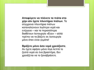 Αποφύγετε να πλένετε τα πιάτα στο
χέρι εάν έχετε πλυντήριο πιάτων. Τα
σύγχρονα πλυντήρια πιάτων
καταναλώνουν λιγότερο νερό και
ενέργεια – και τα περισσότερα
διαθέτουν λειτουργία «Eco» – αλλά
πρέπει να τα βάζετε σε λειτουργία
μόνο όταν είναι γεμάτα!
Βράζετε μόνο όσο νερό χρειάζεστε.
Αν έχετε αφήσει μόνο λίγα λεπτά το
ζεστό νερό σε ένα βραστήρα, δεν
χρειάζεται να το ξαναβράσετε.
 