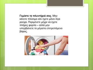 Γεμίστε το πλυντήριό σας. Μην
κάνετε πλύσιμο εάν έχετε μόνο λίγα
ρούχα. Περιμένετε μέχρι να έχετε
πλήρες φορτίο – αλλά μην
υπερβαίνετε το μέγιστο επιτρεπόμενο
βάρος.
 