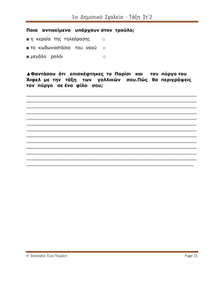 1ο Δημοτικό Σχολείο - Τάξη Στ΄2
Η δασκάλα: Εύα Πομάκη Page 15
Ποια αντικείμενα υπάρχουν στον τρούλο;
◘ η κεραία της τηλεόρασης □
◘ το κωδωνοστάσιο του ναού □
◘ μεγάλο ρολόι □
▲Φαντάσου ότι επισκέφτηκες το Παρίσι και τον πύργο του
Άιφελ με την τάξη των γαλλικών σου.Πώς θα περιγράψεις
τον πύργο σε ένα φίλο σου;
_____________________________________________________________
_____________________________________________________________
_____________________________________________________________
_____________________________________________________________
_____________________________________________________________
_____________________________________________________________
_____________________________________________________________
_____________________________________________________________
_____________________________________________________________
_____________________________________________________________
_____________________________________________________________
_____________________________________________________________
____________________________________________________________
 