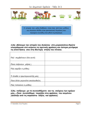 1ο Δημοτικό Σχολείο - Τάξη Στ΄2
Η δασκάλα: Εύα Πομάκη Page 4
1)Ας βάλουμε την ιστορία του Αισώπου στο μικροσκόπιο.Πρώτα
υπογράμμισε στο κείμενο τις σχετικές φράσεις και ύστερα μετέφερε
τις απαντήσεις σου στη δέυτερη στήλη του πίνακα.
Πού συμβαίνουν όλα αυτά;
Ποιοι παίρνουν μέρος ;
Πώς αρχίζει ο μύθος;
Τι έπαθε ο πρωταγωνιστής μας;
Ποια άλλα γεγονότα ακολουθούν;
Πώς τελειώνει ο μύθος;
2)Ας παίξουμε με τα συναισθήματα και τις σκέψεις των ηρώων
μας....Ποιο συναίσθημα ταιριάζει στις φράσεις του κειμένου
;Διάλεξε από τις παρακάτω λέξεις και φράσεις:
Η ιστορία που μόλις διάβασες είναι ένας από τους μύθους
του Αισώπου.Μύθοι είναι φανταστικές διηγήσεις που
περιέχουν συνήθως ένα ηθικό συμπέρασμα.
 