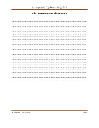 1ο Δημοτικό Σχολείο - Τάξη Στ΄2
Η δασκάλα: Εύα Πομάκη Page 6
«Το λιοντάρι και ο ελέφαντας»
...........................................................................................................
...........................................................................................................
...........................................................................................................
...........................................................................................................
...........................................................................................................
...........................................................................................................
...........................................................................................................
...........................................................................................................
...........................................................................................................
...........................................................................................................
...........................................................................................................
...........................................................................................................
...........................................................................................................
...........................................................................................................
...........................................................................................................
...........................................................................................................
...........................................................................................................
...........................................................................................................
...........................................................................................................
...........................................................................................................
...........................................................................................................
...........................................................................................................
...........................................................................................................
...........................................................................................................
 