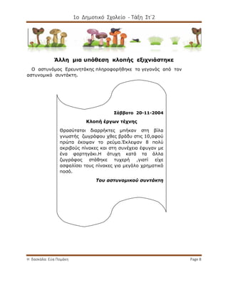 1ο Δημοτικό Σχολείο - Τάξη Στ΄2
Η δασκάλα: Εύα Πομάκη Page 8
Άλλη μια υπόθεση κλοπής εξιχνιάστηκε
Ο αστυνόμος Ερευνητάκης πληροφορήθηκε το γεγονός από τον
αστυνομικό συντάκτη.
Σάββατο 20-11-2004
Κλοπή έργων τέχνης
Θρασύτατοι διαρρήκτες μπήκαν στη βίλα
γνωστής ζωγράφου χθες βράδυ στις 10,αφού
πρώτα έκοψαν το ρεύμα.Έκλεψαν 8 πολύ
ακριβούς πίνακες και στη συνέχεια έφυγαν με
ένα φορτηγάκι.Η άτυχη κατά τα άλλα
ζωγράφος στάθηκε τυχερή ,γιατί είχε
ασφαλίσει τους πίνακες για μεγάλο χρηματικό
ποσό.
Του αστυνομικού συντάκτη
 