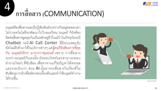 การสื่อสาร(COMMUNICATION)
มนุษย์ต้องสื่อสารและมีปฏิสัมพันธ์ระหว่างกันอยู่ตลอดเวลา
ไม่ว่าเทคโนโลยีจะพัฒนาไปใกลแค่ไหน ‘มนุษย์’ ก็ยังต้อง
ติดต่อสื่อสารพูดคุยกันเป็นหลักอยู่ดี ถึงแม้ว่าในปัจจุบันจะมี
Chatbot จะมี AI Call Center ที่มีระบบตอบรับ
อัตโนมัติเข้ามาใช้ในบริการต่างๆ แต่ผู้คนก็ยังต้องการที่คุย
กับ ‘มนุษย์จริงๆ’ มากกว่าหุ่นยนต์ เพราะ การสื่อสาร
ระหว่างมนุษย์กันเองนั้น ยังตอบโจทย์และสามารถตอบ
คาถามใหม่ๆ ที่ซับซ้อน เพื่อหาทางแก้ไขปัญหาได้ตรงจุด
และรวดเร็วกว่า ส่วน AI นั้นอาจจะสื่อสารในเรื่องที่ไม่
ซับซ้อนมากนักเพื่อคัดกรองเบื้องต้นและทาให้มนุษย์ทางาน
ได้ง่ายขึ้น
WWW.RMUTSB.AC.TH
4
VectorStock
SOURCE: ADAPTIVITY.US 39
 