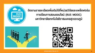 WWW.RMUTSB.AC.TH 45
ติดตามรายละเอียดเพิ่มเติมได้ที่หน่วยวิจัยและแพล็ตฟอร์ม
การเรียนการสอนออนไลน์ (RUS MOOC)
มหาวิทยาลัยเทคโนโลยีราชมงคลสุวรรณภูมิ
 