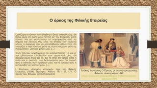 Ο όρκος της Φιλικής Εταιρείας
Ορκίζομαι ενώπιον του αληθινού Θεού οικειοθελώς, ότι
θέλω είμαι επί ζωής μου πιστός εις την Εταιρείαν κατά
πάντα. Να μη φανερώσω το παραμικρόν από τα
σημεία και λόγους της, μήτε να σταθώ κατ’ ουδένα
λόγον η αφορμή τού να καταλάβωσιν άλλοι ποτέ ότι
γνωρίζω τι περί τούτων, μήτε εις συγγενείς μου, μήτε εις
πνευματικόν, μήτε εις φίλον μου. [...]
Τέλος πάντων ορκίζομαι εις σε, ω Ιερά Πατρίς [...] και εις
την μέλλουσαν ελευθερίαν των ομογενών μου, ότι
αφιερώνομαι όλος εις σε. Εις το εξής συ θέλεις είσαι η
αιτία και ο σκοπός των διαλογισμών μου. Το όνομά
σου ο οδηγός των πράξεών μου, και η ευτυχία σου η
ανταμοιβή των κόπων μου. [...].
Ι. Φιλήμων, Δοκίμιον ιστορικόν περί της Φιλικής
Εταιρείας (1834), Γκράφια, Αθήνα 1971, σ. 171. Ο
όρκος των Φιλικών (αποσπάσματα)
Τσόκος Διονύσιος Ο Όρκος, με σκηνή ορκωμοσίας
Φιλικού, ελαιογραφία 1849,
https://users.sch.gr/ipap/Ellinikos_Politismos/Istoria_
c/c-02-07.htm
 