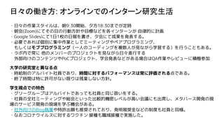 日々の働き方: オンラインでのインターン研究生活
・日々の作業スタイルは、朝9:30開始、夕方18:30までが定時
・朝会(Zoom)にてその日の行動方針や目標などを各インターンが 自律的に計画
・Google Slidesにて1日1枚の日報を書き、夕会にて成果を発表する。
・必要であれば個別に集中作業としてミーティングやペアプログラミング、
　もしくはモブプログラミング（一人のコーディングを複数人が見ながら学習する）を行うこともある。
・ラボ内で常に 他のメンバーのプロジェクトを見ながら日々進行する
　外部向けのコンテンツやPoCプロジェクト、学会発表などがある場合はQA作業やレビューに積極参加
大学の研究室と異なる点
・時給制のアルバイト社員であり、時間に対するパフォーマンスは常に評価される点である。
・終了時間は特に許可がない限りは残業しない方針。
学生視点での特色
・グリーグループはアルバイトであっても社員と同じ扱いをする。
・社員の全社ミーティングや総会といった比較的機密レベルが高い会議にも出席し、メタバース開発の現
場のサービス開発の現場を学ぶ機会がある。
・社外向けのBlog執筆や特許出願も推奨されており、発明報奨金などの制度も社員と同様。
・なおコロナウイルスに対するワクチン 接種も職域接種で実施した。
 