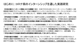 はじめに: コロナ禍のインターンシップを通した実践研究
【日本企業のインターン実施における課題】現状、日本で行われる多くのインターンシップは数日〜2週
間程度の短期プログラムであり、企業の活動紹介とハッカソンなどのグループワークにとどまるケースは
少なくない。2019年以降のコロナ禍において、物理的に参集する場を作ることは難しくなった。
【学生視点での課題】（学生側の視点では）志望する企業による採用審査という向きもあり、純粋な成長
の場とは考えづらい。より高度なプロフェッショナルの育成という視点でも、大学院を含めた高等教育で
の研究教育活動や、その研究成果の社会実装と関連がある企業活動に学生がどう関われるかが不明。
【研究的側面】筆者（白井）自身はフランスの高等教育機関にて ポスドクを経験しており、学生イン
ターンシップを通した産学連携の実践とイノベーションサイクルを目の当たりにしてきた。一方で制度的
に整備された環境においては、その個別の取組における工夫や、学生視点の気づきが方法論化しづらい。
日本におけるデジタルコンテンツ分野の次世代技術開発を行う人材育成 に貢献すべく、産学連携、そし
て学生の視点で方法論を具体的な研究開発の事例を通してまとめていきたい。
【今回の論文の価値】（多くは個々の企業におけるノウハウであり、オープンな形では共有されない）
学術的な貢献や高等教育がなすべきエコシステム、ひいては関わる学生の主体的な成長について注目した
設計や方法論について学術文献として明文化した。 知財創出や外部発表で、社員同様の扱いをする点。
 