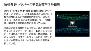 技術分野: メタバース研究と音声信号処理
(弊ラボ) GREE VR Studio Laboratory: グリー
グループ でメタバース事業を推進するREALITY
株式会社にある研究開発部門であり、VRSNS・
メタバースのXR化によるUX開発、サービス開
発、関連する知財創出などを扱っている。
本論文では技術分野として特に、音声信号処理
ボイスチェンジャーサービス「転声こえうらな
い」をはじめとするサーバ技術、機械学習、モ
バイルやサーバプラットフォームにおけるリア
ルタイム処理やメタバース化における応用を
扱っている。
 
