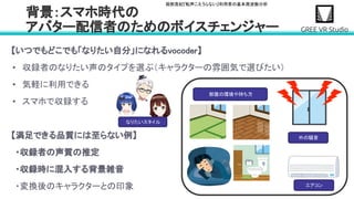堀部貴紀『転声こえうらない』利用者の基本周波数分析
【いつでもどこでも「なりたい自分」になれるvocoder】 
• 収録者のなりたい声のタイプを選ぶ（キャラクターの雰囲気で選びたい） 
• 気軽に利用できる 
• スマホで収録する 
 
【満足できる品質には至らない例】 
・収録者の声質の推定 
・収録時に混入する背景雑音 
・変換後のキャラクターとの印象 
背景：スマホ時代の 
アバター配信者のためのボイスチェンジャー 
なりたいスタイル
外の騒音
エアコン
部屋の環境や持ち方
 