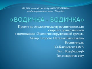 Проект по экологическому воспитанию для
старших дошкольников
в номинации «Экология окружающей среды»
Автор: Егорова Наталья Васильевна
Воспитатель
Ул.Ключевская 18 А
Тел.: 89246520296
Год создания: 2017
МАДОУ детский сад № 64 «КОЛОКОЛЬЧИК»
комбинированного вида г.Улан-Удэ
 