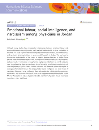 ARTICLE
Emotional labour, social intelligence, and
narcissism among physicians in Jordan
Rula Odeh Alsawalqa 1✉
Although many studies have investigated relationships between emotional labour and
emotional intelligence among hospital staff, few have paid attention to social intelligence in
this ﬁeld. This study explored the relationships between emotional labour, social intelligence,
and narcissism among physicians in governmental hospitals in Jordan. The goal was to
improve the understanding of the causes of patients abusing physicians in Jordan. Some
patients have maintained that physicians are responsible for hostile behaviour against them,
as these resulted from medical errors, physician negligence, and a failure to provide adequate
care, exacerbated by physician narcissism, lack of empathy, verbal miscommunication, and
lack of sympathy in critical cases. Findings conﬁrmed that whenever physicians engage in
strategies of emotional labour, they display higher social intelligence and lower levels of
narcissism. Moreover, social intelligence does not mediate the relationship between emo-
tional labour and narcissism. The results of the study suggest that interventions by the Jordan
Medical Association to reduce physical and verbal assaults on physicians should encompass
more than a mere legal focus.
https://doi.org/10.1057/s41599-020-00666-w OPEN
1 The University of Jordan, Amman, Jordan. ✉email: R.sawalka@ju.edu.jo
HUMANITIES AND SOCIAL SCIENCES COMMUNICATIONS | (2020)7:174 | https://doi.org/10.1057/s41599-020-00666-w 1
1234567890():,;
 