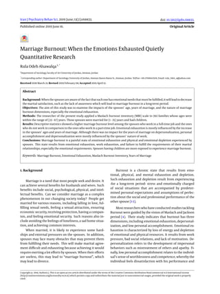 Iran J Psychiatry Behav Sci. 2019 June; 13(2):e68833.
Published online 2019 June 16.
doi: 10.5812/ijpbs.68833.
Original Article
Marriage Burnout: When the Emotions Exhausted Quietly
Quantitative Research
Rula Odeh Alsawalqa1, *
1
Department of Sociology, Faculty of Art University of Jordan, Amman, Jordan
*
Corresponding author: Department of Sociology, University of Jordan, Amman Queen Rania St., Amman, Jordan. Tel/Fax: +96-2799842509, Email: rula_1984_a@yahoo.com
Received 2018 March 21; Revised 2019 February 08; Accepted 2019 April 12.
Abstract
Background: Whenthespousesareawareof thefactthateachonehasemotionalneedsthatmustbefulfilled, itwillleadtodecrease
the marital satisfaction, such as the lack of awareness which will lead to marriage burnout in a long-term period.
Objectives: The aim of this study was to examine the impacts of the spouses’ age, years of marriage, and the nature of marriage
burnout dimensions, especially the emotional exhaustion.
Methods: The researcher of the present study applied a Maslach burnout inventory (MBI) scale to 392 families whose ages were
within the range of (23 - 67) years. Those spouses were married for (1 - 35) years and had children.
Results: Descriptive statistics showed a higher marriage burnout level among the spouses who work in a full-time job and the ones
who do not work in comparison to the ones who work in a part-time job. Emotional exhaustion is mostly influenced by the increase
in the spouses’ ages and years of marriage. Although there was no impact for the years of marriage on depersonalization, personal
accomplishment and depersonalization were mostly influenced by the spouses’ nature of work.
Conclusions: Marriage burnout is a painful state of emotional exhaustion and physical and emotional depletion experienced by
spouses. This state results from emotional exhaustion, work exhaustion, and failure to fulfill the requirements of their marital
relationships, especially the emotional requirements. Spouses having children are more exposed to experience marriage burnout.
Keywords: Marriage Burnout, Emotional Exhaustion, Maslach Burnout Inventory, Years of Marriage
1. Background
Marriage is a need that most people seek and desire. It
can achieve several benefits for husbands and wives. Such
benefits include social, psychological, physical, and intel-
lectual benefits. Can we consider marriage as a complex
phenomenon in our changing society today? People get
married for various reasons, including falling in love, ful-
filling sexual needs, feeling a sexual attraction, ensuring
economic security, receiving protection, having a compan-
ion, and feeling emotional security. Such reasons also in-
clude avoiding the feelings of loneliness, a sad home situa-
tion, and achieving common interests.
When married, it is likely to experience some hard-
ships and external pressures on the spouses. In addition,
spouses may face many obstacles that may prevent them
from fulfilling their needs. This will make marital agree-
ment difficult and exhausting because achieving it would
require exerting a lot efforts by spouses. When their efforts
are useless, this may lead to “marriage burnout”, which
may lead to divorce.
Burnout is a chronic state that results from emo-
tional, physical, and mental exhaustion and depletion.
Such exhaustion and depletion result from experiencing
-for a long-term period- stress and emotionally charged
of social situations that are accompanied by predeter-
mined personal expectations and assumptions of perfec-
tion about the social and professional performance of the
other spouse (1-3).
Most researchers who have conducted studies tackling
Burnout were guided by the vision of Maslach and Jackson
period (4). Their study indicates that burnout has three
dimensions, including emotional exhaustion, depersonal-
ization, and low personal accomplishment. Emotional ex-
haustion is characterized by loss of energy and depletion
of emotional and physical resources. It results from work
pressure, bad social relations, and lack of motivation. De-
personalization refers to the development of impersonal
behaviors such as mistreatment of others and apathy. Fi-
nally, low personal accomplishment relates to the individ-
ual’s sense of worthlessness and competence, whereby the
individual feels dissatisfaction with his performance and
Copyright © 2019, Author(s). This is an open-access article distributed under the terms of the Creative Commons Attribution-NonCommercial 4.0 International License
(http://creativecommons.org/licenses/by-nc/4.0/) which permits copy and redistribute the material just in noncommercial usages, provided the original work is properly
cited.
 