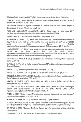 Dialectical Relationship Between Terrorism and Human Security…
284
COMMISSION ON HUMAN SECURITY (2003). “Human security now”. United Nations Publications.
DURALIA, O (2016). “Human Security versus Human Development-Behavioristic Approach”. Studies in
Business and Economics, 11(2), pp. 26-35.
ERLENBUSCH-ANDERSON, V (2018). “Genealogies of Terrorism: Revolution, State Violence, Empire”. In
Genealogies of Terrorism. Columbia University Press.
FOOD AND AGRICULTURE ORGANIZATION (2017). “Global report on food crises 2017”.
http://www.fao.org/emergencies/resources/documents/resources-detail/en/c/876564/
GIDDENS, A (2013). “The consequences of modernity”. John Wiley & Sons.
HUMAN RIGHTS COUNCIL (2014). “Report of the United Nations High Commissioner for Human Rights on
the protection of human rights and fundamental freedoms while countering terrorism”. No. A/HRC/28/28.
United Nations General Assembly.
https://www.ohchr.org/en/hrbodies/hrc/regularsessions/session28/documents/a_hrc_28_28_eng.doc
HUMAN SECURITY UNIT (2009). “Human security in theory and practice: Application of the human security
concept and the United Nations Trust Fund for Human Security”.
https://www.unocha.org/sites/dms/HSU/Publications%20and%20Products/Human%20Security%20Tools/Hu
man%20Security%20in%20Theory%20and%20Practice%20English.pdf
HAMPTON, SE, & PARKER, JN (2011). “Collaboration and productivity in scientific synthesis”. BioScience,
61(11), pp. 900-910.
KAYE, HJ (2014). “The fight for the four freedoms: What made FDR and the greatest generation truly great”.
Simon and Schuster.
KIENLE, E (2013). “The security implications of the Arab Spring”. GCSP. p. 1.
KRIEGER, T, & MEIERRIEKS, D (2011). “What causes terrorism?” Public Choice, 147(1), pp. 3-27.
KRUEGER, AB, & MALEČKOVÁ, J (2003). “Education, poverty and terrorism: Is there a causal connection?”
Journal of Economic perspectives, 17(4), pp. 119-144.
MAXTED, J, & ZEGEYE, A (2001). “Human stability and conflict in the Horn of Africa: part one”. African
Security Review, 10(4), pp. 95-109.
OFFICE OF THE UNITED NATIONS HIGH COMMISSIONER FOR HUMAN RIGHTS (2008). “Human rights,
terrorism and counter-terrorism: Fact sheet no. 32”. United Nations Office, Geneva.
http://www.ohchr.org/Documents/Publications/Factsheet32EN.pdf
PIAZZA, JA (2006). “Rooted in poverty? Terrorism, poor economic development, and social cleavages”.
Terrorism and political Violence, 18(1), pp. 159-177.
RITZER, G, & MURPHY, WW (2019). “Introduction to sociology”. Sage Publications.
ROSAND, E, MILLAR, A, IPE, J, & HEALEY, M (2008). “UN Global Counter-Terrorism Strategy and Regional
and Subregional Bodies: Strengthening a Critical Partnership”. Global Center on Cooperative Security.
ROUSSEAU, JJ (2018). “Rousseau: The Social Contract and other later political writings”. Cambridge
University Press.
TOWNSHEND, C (2018). “Terrorism: A very short introduction”. Oxford University Press.
 